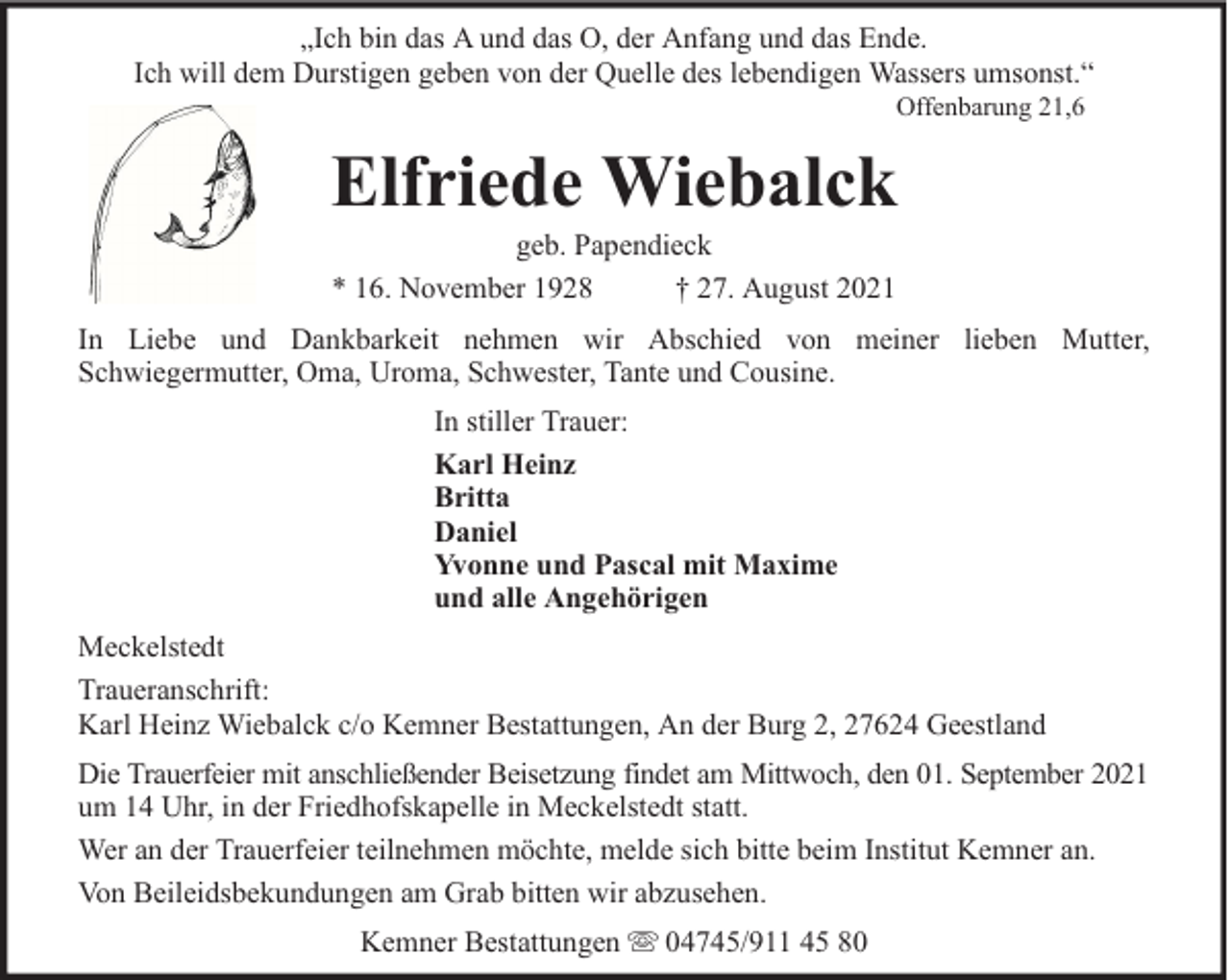 <p>„Ich bin das A und das O, der Anfang und das Ende.<br />Ich will dem Durstigen geben von der Quelle des lebendigen Wassers umsonst.“<br />Offenbarung 21,6</p><p>Elfriede Wiebalck<br />geb. Papendieck<br />* 16. November 1928<br />† 27. August 2021</p><p>In Liebe und Dankbarkeit nehmen wir Abschied von meiner lieben Mutter,<br />Schwiegermutter, Oma, Uroma, Schwester, Tante und Cousine.<br />In stiller Trauer:<br />Karl Heinz<br />Britta<br />Daniel<br />Yvonne und Pascal mit Maxime<br />und alle Angehörigen<br />Meckelstedt<br />Traueranschrift:<br />Karl Heinz Wiebalck c/o Kemner Bestattungen, An der Burg 2, 27624 Geestland<br />Die Trauerfeier mit anschließender Beisetzung findet am Mittwoch, den 01. September 2021<br />um 14 Uhr, in der Friedhofskapelle in Meckelstedt statt.<br />Wer an der Trauerfeier teilnehmen möchte, melde sich bitte beim Institut Kemner an.<br />Von Beileidsbekundungen am Grab bitten wir abzusehen.<br />Kemner Bestattungen</p><p>04745/911 45 80</p>