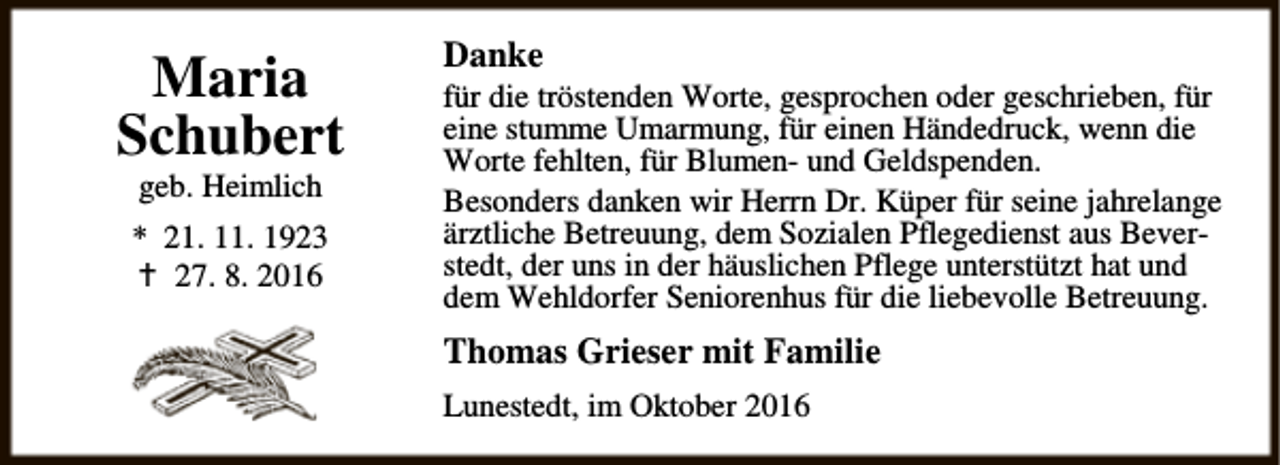 <p>Maria<br />Schubert<br />geb. Heimlich</p><p>* 21. 11. 1923<br />a 27. 8. 2016</p><p>Danke</p><p>für die tröstenden Worte, gesprochen oder geschrieben, für<br />eine stumme Umarmung, für einen Händedruck, wenn die<br />Worte fehlten, für Blumen- und Geldspenden.<br />Besonders danken wir Herrn Dr. Küper für seine jahrelange<br />ärztliche Betreuung, dem Sozialen Pflegedienst aus Beverstedt, der uns in der häuslichen Pflege unterstützt hat und<br />dem Wehldorfer Seniorenhus für die liebevolle Betreuung.</p><p>Thomas Grieser mit Familie<br />Lunestedt, im Oktober 2016</p>