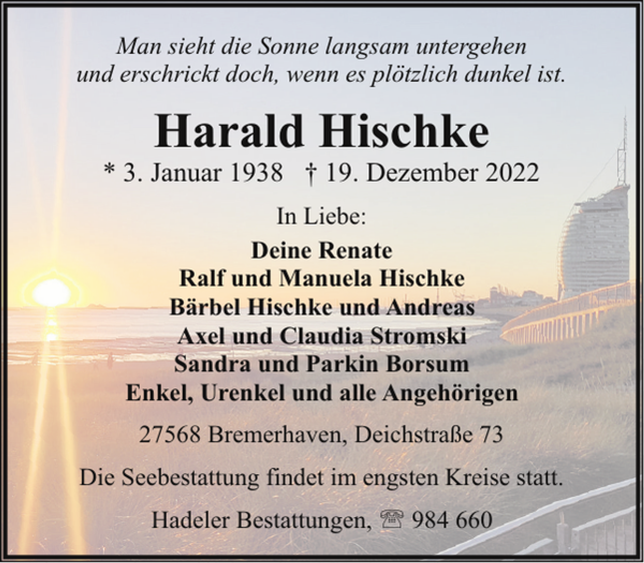 <p>Man sieht die Sonne langsam untergehen<br />und erschrickt doch, wenn es plötzlich dunkel ist.</p><p>Harald Hischke</p><p>* 3. Januar 1938 † 19. Dezember 2022<br />In Liebe:<br />Deine Renate<br />Ralf und Manuela Hischke<br />Bärbel Hischke und Andreas<br />Axel und Claudia Stromski<br />Sandra und Parkin Borsum<br />Enkel, Urenkel und alle Angehörigen<br />27568 Bremerhaven, Deichstraße 73<br />Die Seebestattung findet im engsten Kreise statt.<br />Hadeler Bestattungen, ' 984 660</p>