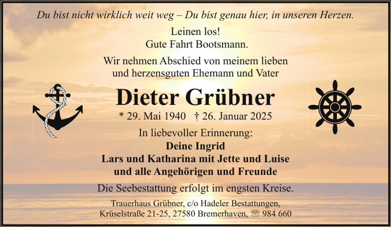 <p>Du bist nicht wirklich weit weg – Du bist genau hier, in unseren Herzen.<br />Leinen los!<br />Gute Fahrt Bootsmann.<br />Wir nehmen Abschied von meinem lieben<br />und herzensguten Ehemann und Vater</p><p>Dieter Grübner</p><p>* 29. Mai 1940 † 26. Januar 2025<br />In liebevoller Erinnerung:<br />Deine Ingrid<br />Lars und Katharina mit Jette und Luise<br />und alle Angehörigen und Freunde<br />Die Seebestattung erfolgt im engsten Kreise.<br />Trauerhaus Grübner, c/o Hadeler Bestattungen,<br />Krüselstraße 21-25, 27580 Bremerhaven, ' 984 660</p>