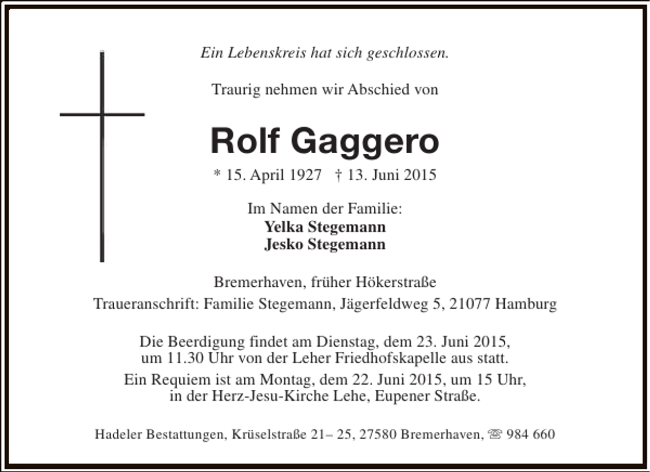 <p>Ein Lebenskreis hat sich geschlossen.<br />Traurig nehmen wir Abschied von</p><p>Rolf Gaggero<br />* 15. April 1927 † 13. Juni 2015<br />Im Namen der Familie:<br />Yelka Stegemann<br />Jesko Stegemann<br />Bremerhaven, früher Hökerstraße<br />Traueranschrift: Familie Stegemann, Jägerfeldweg 5, 21077 Hamburg<br />Die Beerdigung findet am Dienstag, dem 23. Juni 2015,<br />um 11.30 Uhr von der Leher Friedhofskapelle aus statt.<br />Ein Requiem ist am Montag, dem 22. Juni 2015, um 15 Uhr,<br />in der Herz-Jesu-Kirche Lehe, Eupener Straße.<br />Hadeler Bestattungen, Krüselstraße 21– 25, 27580 Bremerhaven, s 984 660</p>