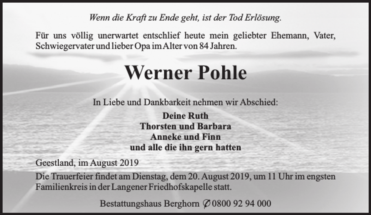 <p>Wenn die Kraft zu Ende geht, ist der Tod Erlösung.<br />Für uns völlig unerwartet entschlief heute mein geliebter Ehemann, Vater,<br />Schwiegervater und lieber Opa imAlter von 84 Jahren.</p><p>Werner Pohle<br />In Liebe und Dankbarkeit nehmen wir Abschied:<br />Deine Ruth<br />Thorsten und Barbara<br />Anneke und Finn<br />und alle die ihn gern hatten<br />Geestland, im August 2019<br />Die Trauerfeier findet am Dienstag, dem 20. August 2019, um 11 Uhr im engsten<br />Familienkreis in der Langener Friedhofskapelle statt.<br />Bestattungshaus Berghorn * 0800 92 94 000</p>
