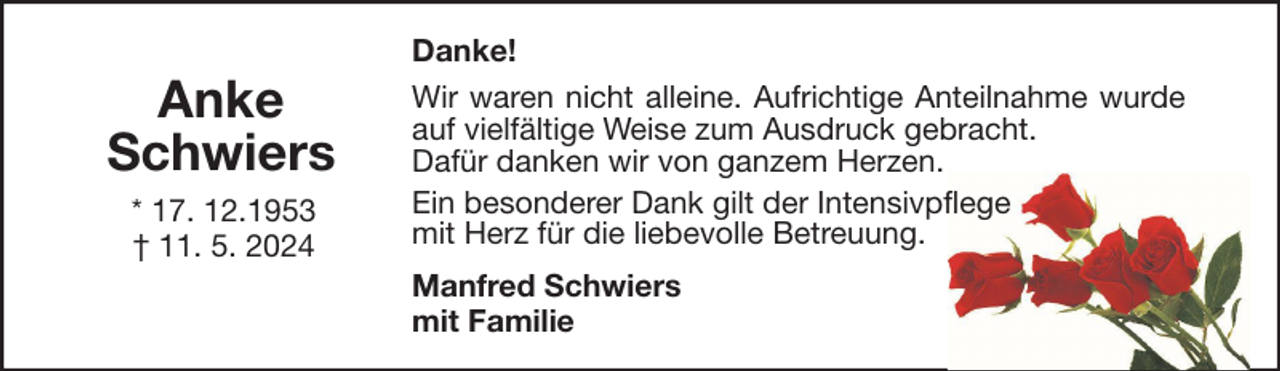 <p>Anke<br />Schwiers<br />* 17. 12.1953<br />† 11. 5. 2024</p><p>Danke!<br />Wir waren nicht alleine. Aufrichtige Anteilnahme wurde<br />auf vielfältige Weise zum Ausdruck gebracht.<br />Dafür danken wir von ganzem Herzen.<br />Ein besonderer Dank gilt der Intensivpflege<br />mit Herz für die liebevolle Betreuung.<br />Manfred Schwiers<br />mit Familie</p>