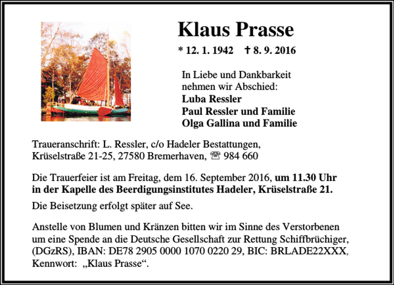 <p>Klaus Prasse<br />* 12. 1. 1942 a 8. 9. 2016<br />In Liebe und Dankbarkeit<br />nehmen wir Abschied:<br />Luba Ressler<br />Paul Ressler und Familie<br />Olga Gallina und Familie<br />Traueranschrift: L. Ressler, c/o Hadeler Bestattungen,<br />Krüselstraße 21-25, 27580 Bremerhaven, ℡ 984 660<br />Die Trauerfeier ist am Freitag, dem 16. September 2016, um 11.30 Uhr<br />in der Kapelle des Beerdigungsinstitutes Hadeler, Krüselstraße 21.<br />Die Beisetzung erfolgt später auf See.<br />Anstelle von Blumen und Kränzen bitten wir im Sinne des Verstorbenen<br />um eine Spende an die Deutsche Gesellschaft zur Rettung Schiffbrüchiger,<br />(DGzRS), IBAN: DE78 2905 0000 107220 29, BIC: BRLADE22XXX,<br />Kennwort: „Klaus Prasse“.</p>