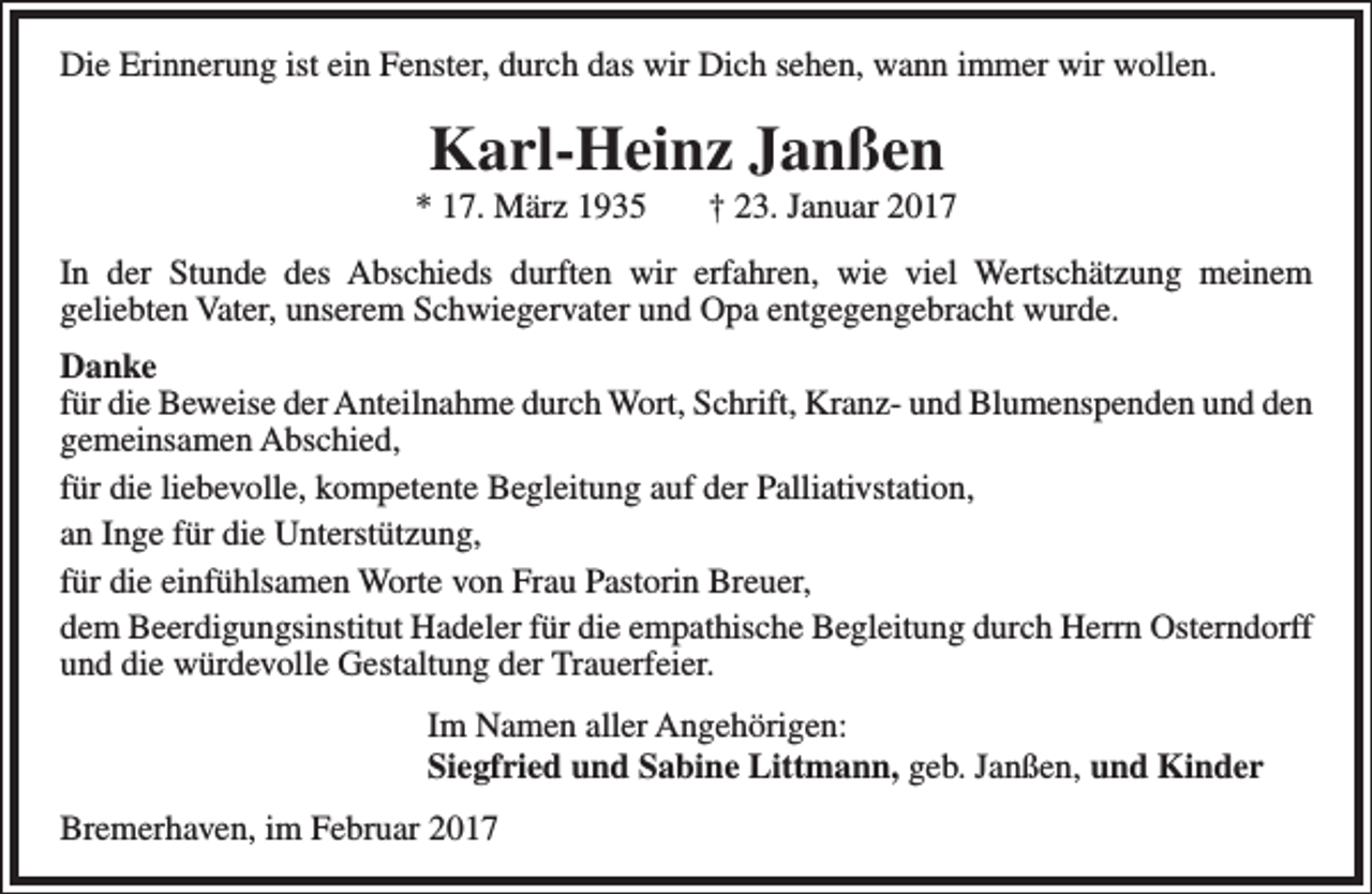 <p>Die Erinnerung ist ein Fenster, durch das wir Dich sehen, wann immer wir wollen.</p><p>Karl-Heinz Janßen</p><p>* 17. März 1935</p><p>† 23. Januar 2017</p><p>In der Stunde des Abschieds durften wir erfahren, wie viel Wertschätzung meinem<br />geliebten Vater, unserem Schwiegervater und Opa entgegengebracht wurde.<br />Danke<br />für die Beweise der Anteilnahme durch Wort, Schrift, Kranz- und Blumenspenden und den<br />gemeinsamen Abschied,<br />für die liebevolle, kompetente Begleitung auf der Palliativstation,<br />an Inge für die Unterstützung,<br />für die einfühlsamen Worte von Frau Pastorin Breuer,<br />dem Beerdigungsinstitut Hadeler für die empathische Begleitung durch Herrn Osterndorff<br />und die würdevolle Gestaltung der Trauerfeier.<br />Im Namen aller Angehörigen:<br />Siegfried und Sabine Littmann, geb. Janßen, und Kinder<br />Bremerhaven, im Februar 2017</p>