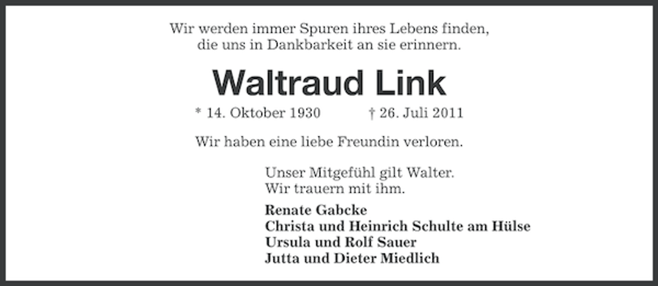 <p>Wir werden immer Spuren ihres Lebens finden,<br />die uns in Dankbarkeit an sie erinnern.</p><p>Waltraud Link<br />* 14. Oktober 1930</p><p>† 26. Juli 2011</p><p>Wir haben eine liebe Freundin verloren.<br />Unser Mitgefühl gilt Walter.<br />Wir trauern mit ihm.<br />Renate Gabcke<br />Christa und Heinrich Schulte am Hülse<br />Ursula und Rolf Sauer<br />Jutta und Dieter Miedlich</p>