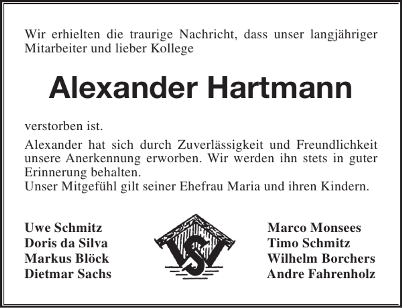 <p>Wir erhielten die traurige Nachricht, dass unser langjähriger<br />Mitarbeiter und lieber Kollege</p><p>Alexander Hartmann<br />verstorben ist.<br />Alexander hat sich durch Zuverlässigkeit und Freundlichkeit<br />unsere Anerkennung erworben. Wir werden ihn stets in guter<br />Erinnerung behalten.<br />Unser Mitgefühl gilt seiner Ehefrau Maria und ihren Kindern.<br />Uwe Schmitz<br />Doris da Silva<br />Markus Blöck<br />Dietmar Sachs</p><p>Marco Monsees<br />Timo Schmitz<br />Wilhelm Borchers<br />Andre Fahrenholz</p>