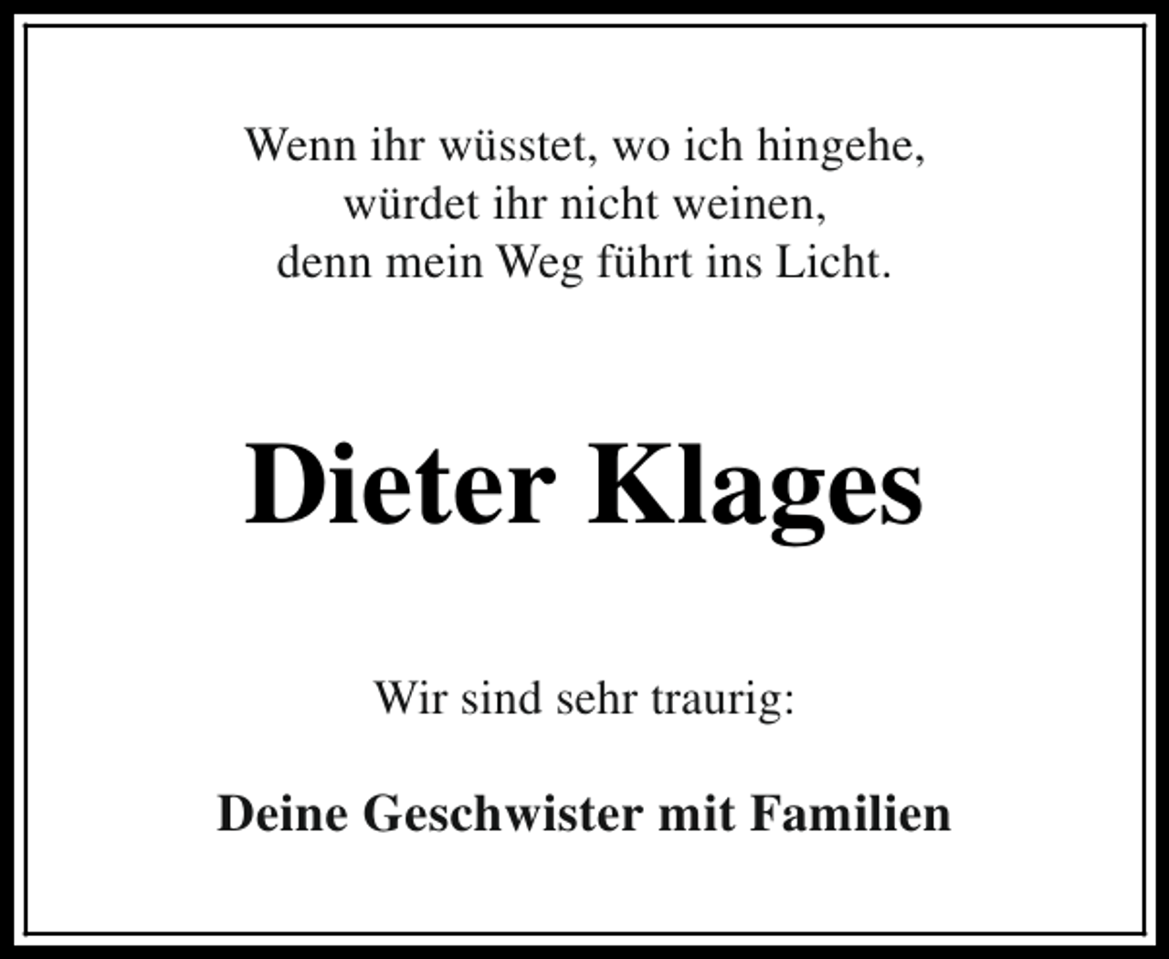 <p>Wenn ihr wüsstet, wo ich hingehe,<br />würdet ihr nicht weinen,<br />denn mein Weg führt ins Licht.</p><p>Dieter Klages<br />Wir sind sehr traurig:</p><p>Deine Geschwister mit Familien</p>