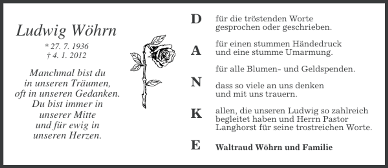 <p>Ludwig Wöhrn<br />* 27. 7. 1936<br />† 4. 1. 2012</p><p>Manchmal bist du<br />in unseren Träumen,<br />oft in unseren Gedanken.<br />Du bist immer in<br />unserer Mitte<br />und für ewig in<br />unseren Herzen.</p><p>D</p><p>für die tröstenden Worte<br />gesprochen oder geschrieben.</p><p>A</p><p>für einen stummen Händedruck<br />und eine stumme Umarmung.<br />für alle Blumen- und Geldspenden.</p><p>N<br />K<br />E</p><p>dass so viele an uns denken<br />und mit uns trauern.<br />allen, die unseren Ludwig so zahlreich<br />begleitet haben und Herrn Pastor<br />Langhorst für seine trostreichen Worte.<br />Waltraud Wöhrn und Familie</p>