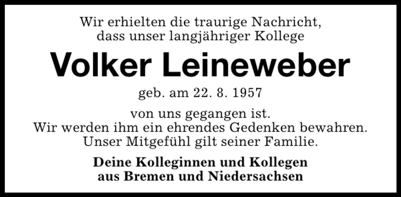 <p>Wir erhielten die traurige Nachricht,<br />dass unser langjähriger Kollege</p><p>Volker Leineweber</p><p>geb. am 22. 8. 1957<br />von uns gegangen ist.<br />Wir werden ihm ein ehrendes Gedenken bewahren.<br />Unser Mitgefühl gilt seiner Familie.<br />Deine Kolleginnen und Kollegen<br />aus Bremen und Niedersachsen</p>
