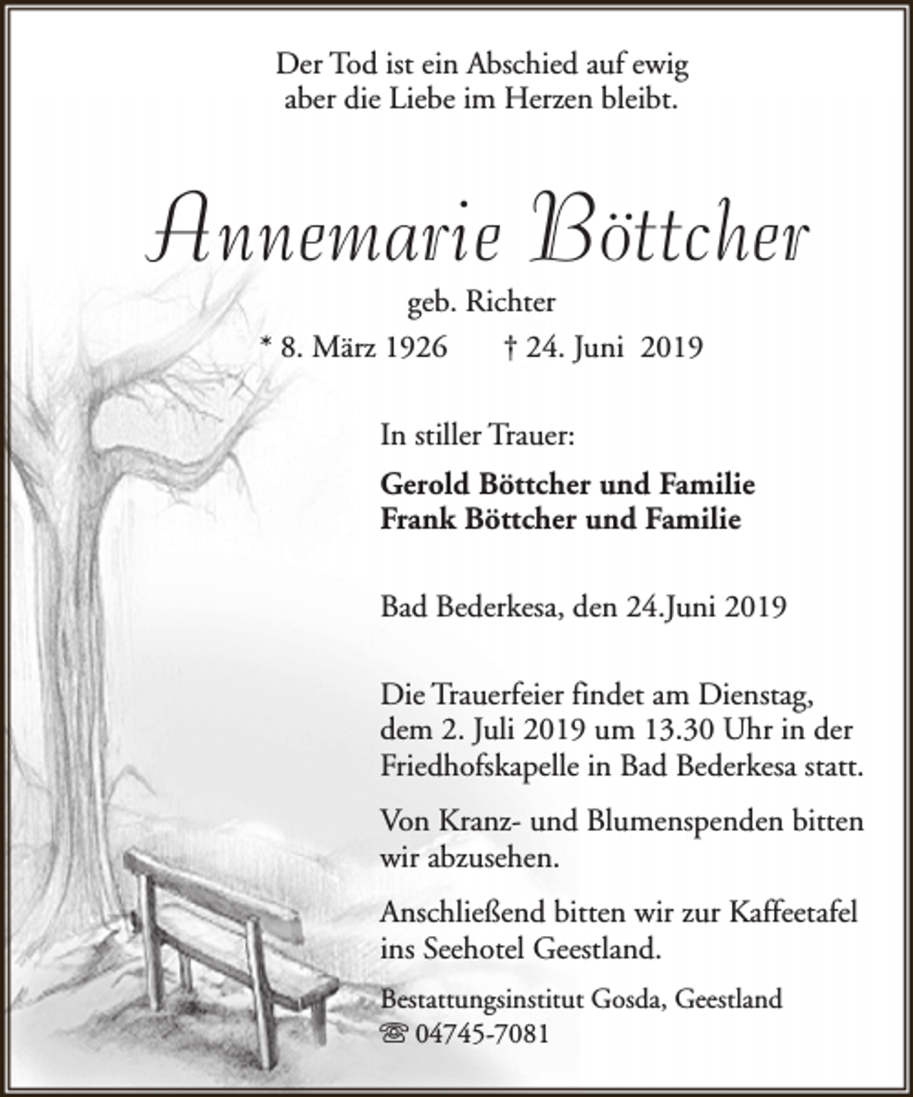 <p>Der Tod ist ein Abschied auf ewig<br />aber die Liebe im Herzen bleibt.</p><p>Annemarie Böttcher<br />geb. Richter<br />* 8. März 1926<br />† 24. Juni 2019<br />In stiller Trauer:<br />Gerold Böttcher und Familie<br />Frank Böttcher und Familie<br />Bad Bederkesa, den 24.Juni 2019<br />Die Trauerfeier findet am Dienstag,<br />dem 2. Juli 2019 um 13.30 Uhr in der<br />Friedhofskapelle in Bad Bederkesa statt.<br />Von Kranz- und Blumenspenden bitten<br />wir abzusehen.<br />Anschließend bitten wir zur Kaffeetafel<br />ins Seehotel Geestland.<br />Bestattungsinstitut Gosda, Geestland<br />s 04745-7081</p>