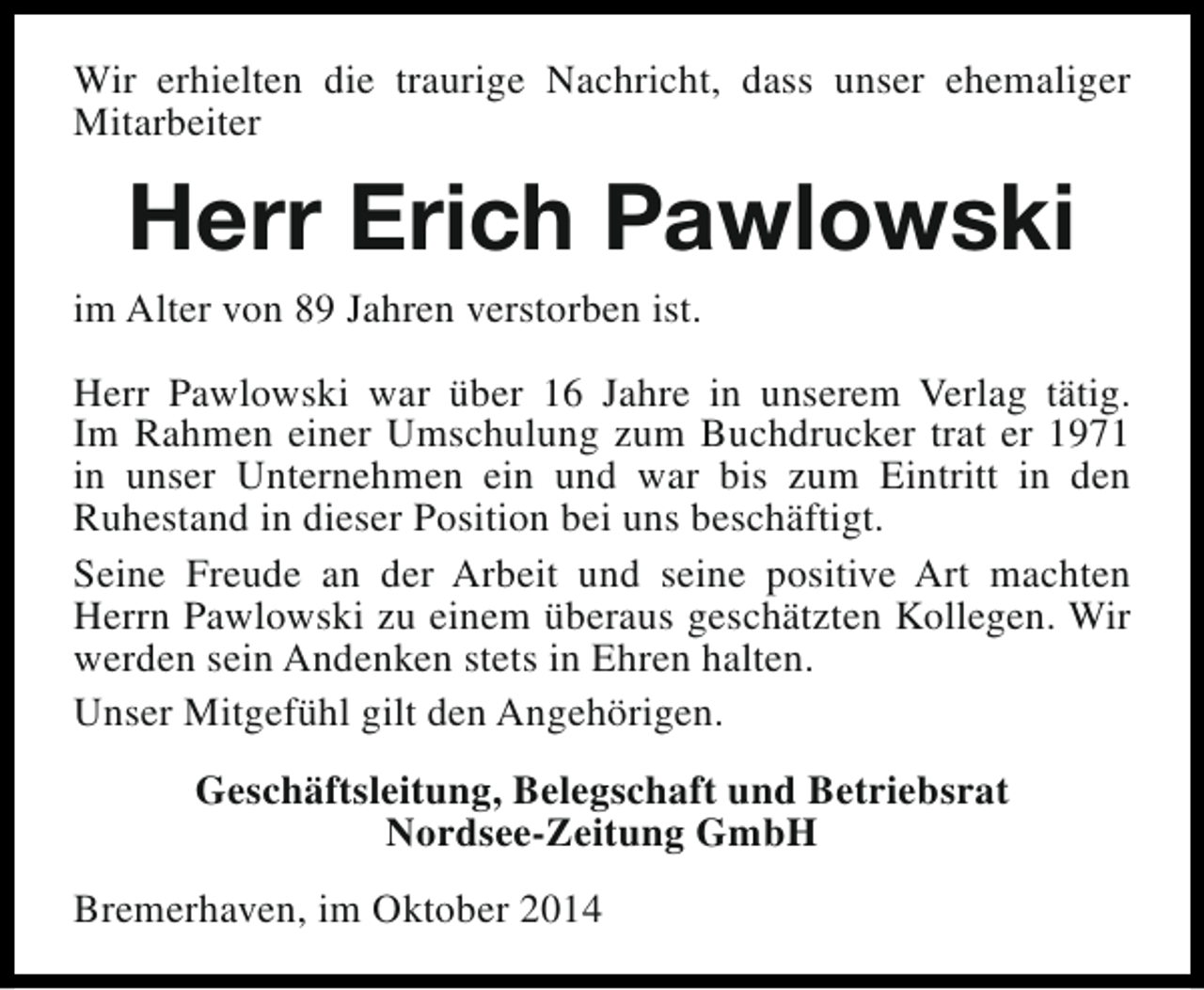 <p>Wir erhielten die traurige Nachricht, dass unser ehemaliger<br />Mitarbeiter</p><p>Herr Erich Pawlowski<br />im Alter von 89 Jahren verstorben ist.<br />Herr Pawlowski war über 16 Jahre in unserem Verlag tätig.<br />Im Rahmen einer Umschulung zum Buchdrucker trat er 1971<br />in unser Unternehmen ein und war bis zum Eintritt in den<br />Ruhestand in dieser Position bei uns beschäftigt.<br />Seine Freude an der Arbeit und seine positive Art machten<br />Herrn Pawlowski zu einem überaus geschätzten Kollegen. Wir<br />werden sein Andenken stets in Ehren halten.<br />Unser Mitgefühl gilt den Angehörigen.<br />Geschäftsleitung, Belegschaft und Betriebsrat<br />Nordsee-Zeitung GmbH<br />Bremerhaven, im Oktober 2014</p>