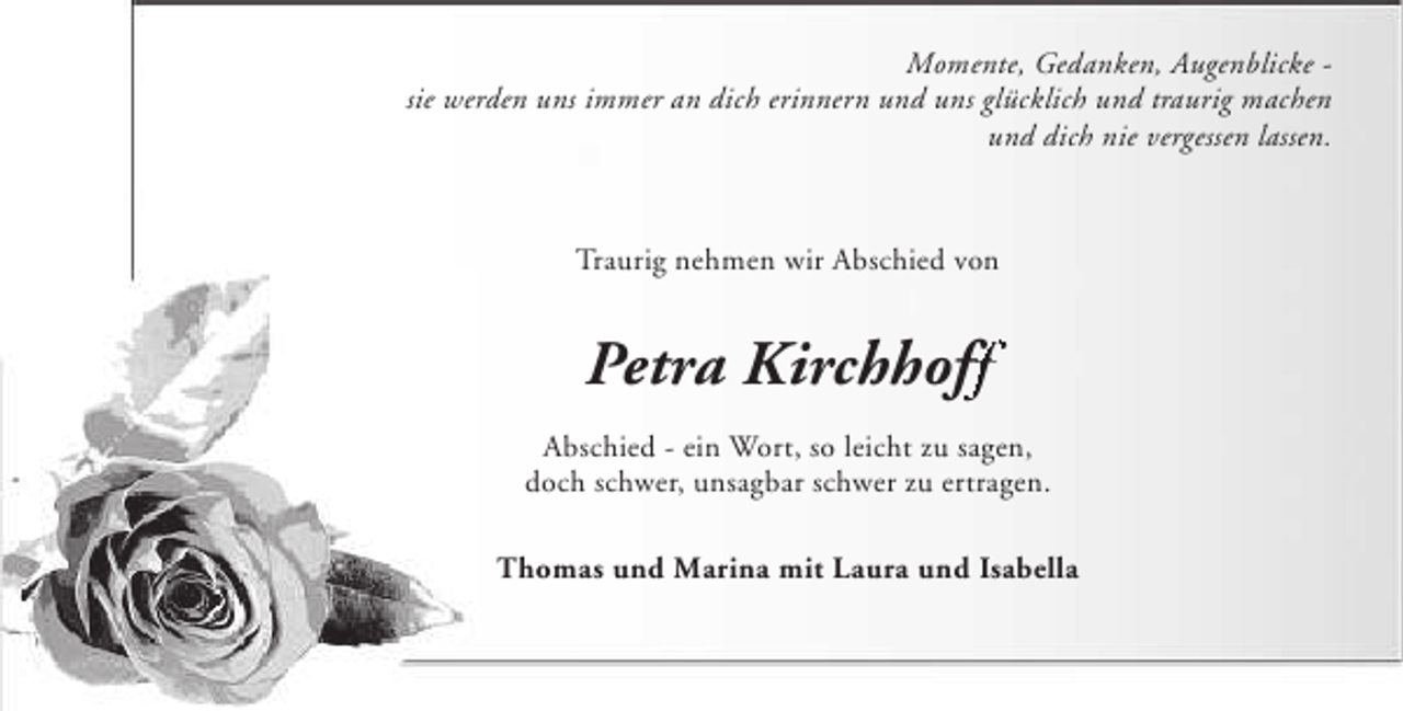 <p>Momente, Gedanken, Augenblicke sie werden uns immer an dich erinnern und uns glücklich und traurig machen<br />und dich nie vergessen lassen.</p>
<p>Traurig nehmen wir Abschied von</p>
<p>Petra Kirchhoff<br />Abschied - ein Wort, so leicht zu sagen,<br />doch schwer, unsagbar schwer zu ertragen.<br />Thomas und Marina mit Laura und Isabella</p>
