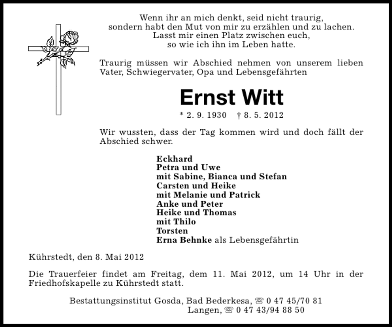 <p>Wenn ihr an mich denkt, seid nicht traurig,<br />sondern habt den Mut von mir zu erzählen und zu lachen.<br />Lasst mir einen Platz zwischen euch,<br />so wie ich ihn im Leben hatte.<br />Traurig müssen wir Abschied nehmen von unserem lieben<br />Vater, Schwiegervater, Opa und Lebensgefährten</p><p>Ernst Witt</p><p>* 2. 9. 1930</p><p>† 8. 5. 2012</p><p>Wir wussten, dass der Tag kommen wird und doch fällt der<br />Abschied schwer.<br />Eckhard<br />Petra und Uwe<br />mit Sabine, Bianca und Stefan<br />Carsten und Heike<br />mit Melanie und Patrick<br />Anke und Peter<br />Heike und Thomas<br />mit Thilo<br />Torsten<br />Erna Behnke als Lebensgefährtin<br />Kührstedt, den 8. Mai 2012<br />Die Trauerfeier findet am Freitag, dem 11. Mai 2012, um 14 Uhr in der<br />Friedhofskapelle zu Kührstedt statt.<br />Bestattungsinstitut Gosda, Bad Bederkesa, s 0 47 45/70 81<br />Langen, s 0 47 43/94 88 50</p>