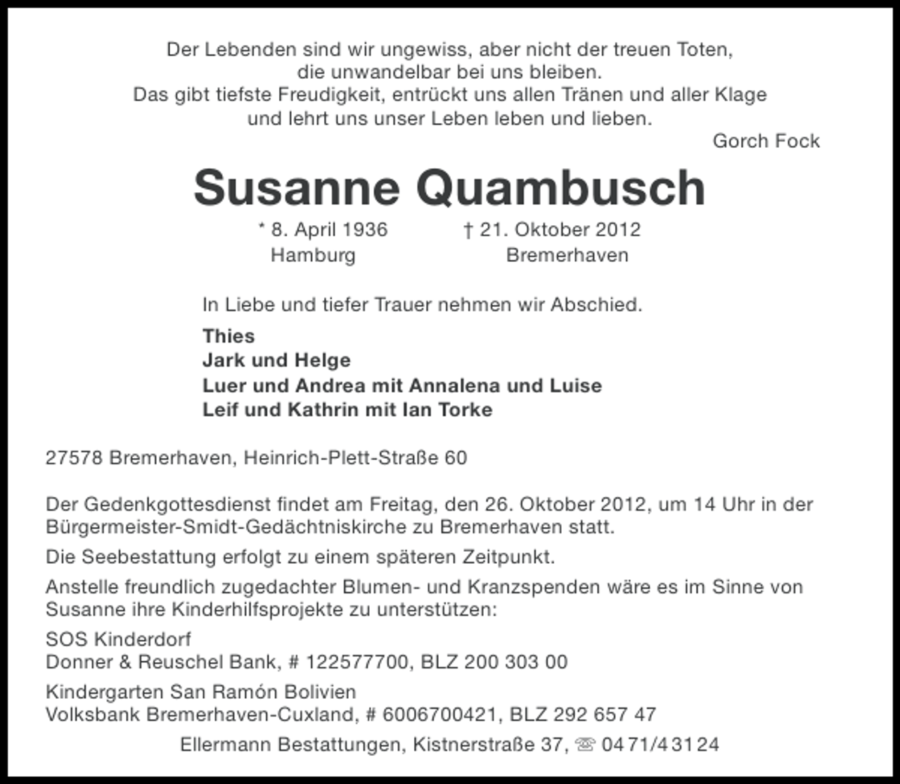 <p>Der Lebenden sind wir ungewiss, aber nicht der treuen Toten,<br />die unwandelbar bei uns bleiben.<br />Das gibt tiefste Freudigkeit, entrückt uns allen Tränen und aller Klage<br />und lehrt uns unser Leben leben und lieben.<br />Gorch Fock</p><p>Susanne Quambusch<br />* 8. April 1936<br />Hamburg</p><p>† 21. Oktober 2012<br />Bremerhaven</p><p>In Liebe und tiefer Trauer nehmen wir Abschied.<br />Thies<br />Jark und Helge<br />Luer und Andrea mit Annalena und Luise<br />Leif und Kathrin mit Ian Torke<br />27578 Bremerhaven, Heinrich-Plett-Straße 60<br />Der Gedenkgottesdienst ﬁndet am Freitag, den 26. Oktober 2012, um 14 Uhr in der<br />Bürgermeister-Smidt-Gedächtniskirche zu Bremerhaven statt.<br />Die Seebestattung erfolgt zu einem späteren Zeitpunkt.<br />Anstelle freundlich zugedachter Blumen- und Kranzspenden wäre es im Sinne von<br />Susanne ihre Kinderhilfsprojekte zu unterstützen:<br />SOS Kinderdorf<br />Donner &amp; Reuschel Bank, # 122577700, BLZ 200 303 00<br />Kindergarten San Ramón Bolivien<br />Volksbank Bremerhaven-Cuxland, # 6006700421, BLZ 292 657 47<br />Ellermann Bestattungen, Kistnerstraße 37,  04 71/4 31 24</p>