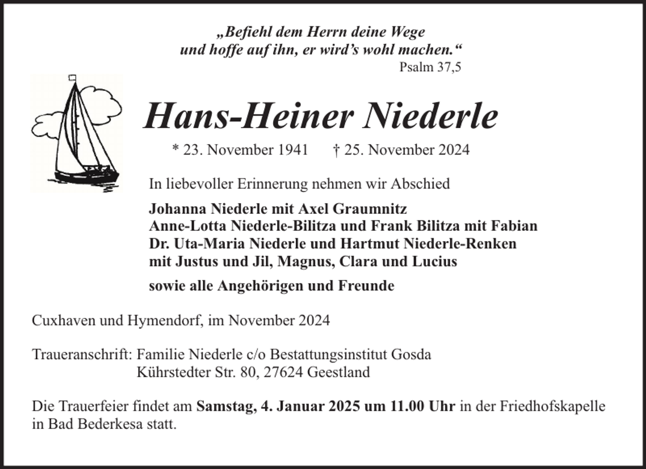 <p>„Befiehl dem Herrn deine Wege<br />und hoffe auf ihn, er wird’s wohl machen.“<br />Psalm 37,5</p><p>Hans-Heiner Niederle<br />* 23. November 1941</p><p>† 25. November 2024</p><p>In liebevoller Erinnerung nehmen wir Abschied<br />Johanna Niederle mit Axel Graumnitz<br />Anne-Lotta Niederle-Bilitza und Frank Bilitza mit Fabian<br />Dr. Uta-Maria Niederle und Hartmut Niederle-Renken<br />mit Justus und Jil, Magnus, Clara und Lucius<br />sowie alle Angehörigen und Freunde<br />Cuxhaven und Hymendorf, im November 2024<br />Traueranschrift: Familie Niederle c/o Bestattungsinstitut Gosda<br />Kührstedter Str. 80, 27624 Geestland<br />Die Trauerfeier findet am Samstag, 4. Januar 2025 um 11.00 Uhr in der Friedhofskapelle<br />in Bad Bederkesa statt.</p>