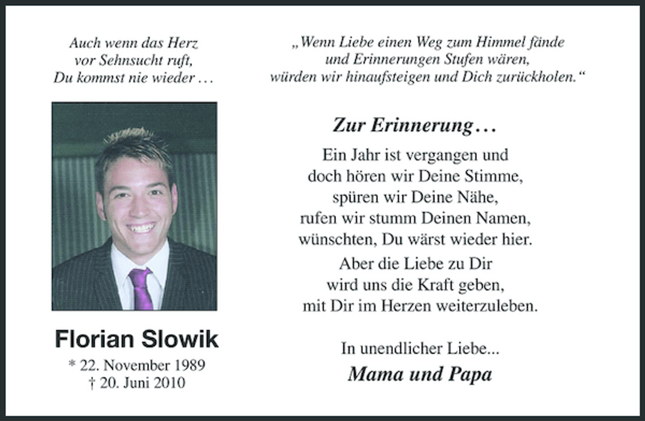 <p>Auch wenn das Herz vor Sehnsucht ruft, Du kommst nie wieder . . .</p><p>„Wenn Liebe einen Weg zum Himmel fände und Erinnerungen Stufen wären, würden wir hinaufsteigen und Dich zurückholen.“</p><p>Zur Erinnerung . . .<br />Ein Jahr ist vergangen und doch hören wir Deine Stimme, spüren wir Deine Nähe, rufen wir stumm Deinen Namen, wünschten, Du wärst wieder hier. Aber die Liebe zu Dir wird uns die Kraft geben, mit Dir im Herzen weiterzuleben.</p><p>Florian Slowik<br />* 22. November 1989 † 20. Juni 2010</p><p>In unendlicher Liebe...</p><p>Mama und Papa</p>