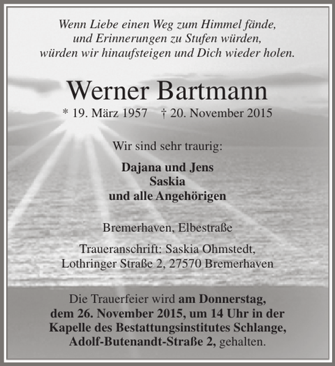 <p>Wenn Liebe einen Weg zum Himmel fände,<br />und Erinnerungen zu Stufen würden,<br />würden wir hinaufsteigen und Dich wieder holen.</p><p>Werner Bartmann</p><p>* 19. März 1957</p><p>† 20. November 2015</p><p>Wir sind sehr traurig:<br />Dajana und Jens<br />Saskia<br />und alle Angehörigen<br />Bremerhaven, Elbestraße<br />Traueranschrift: Saskia Ohmstedt,<br />Lothringer Straße 2, 27570 Bremerhaven<br />Die Trauerfeier wird am Donnerstag,<br />dem 26. November 2015, um 14 Uhr in der<br />Kapelle des Bestattungsinstitutes Schlange,<br />Adolf-Butenandt-Straße 2, gehalten.</p>