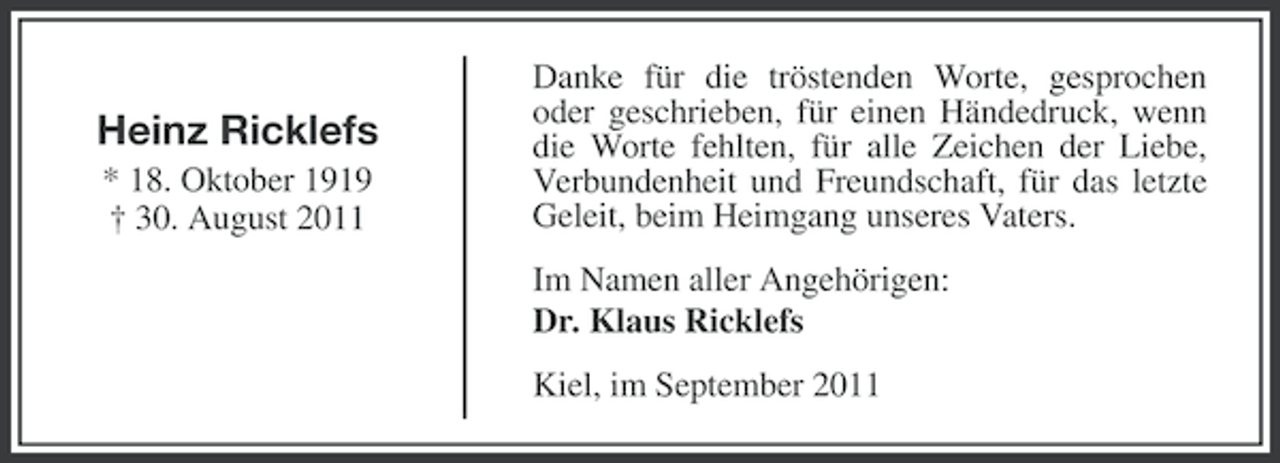<p>Heinz Ricklefs<br />* 18. Oktober 1919<br />† 30. August 2011</p><p>Danke für die tröstenden Worte, gesprochen<br />oder geschrieben, für einen Händedruck, wenn<br />die Worte fehlten, für alle Zeichen der Liebe,<br />Verbundenheit und Freundschaft, für das letzte<br />Geleit, beim Heimgang unseres Vaters.<br />Im Namen aller Angehörigen:<br />Dr. Klaus Ricklefs<br />Kiel, im September 2011</p>
