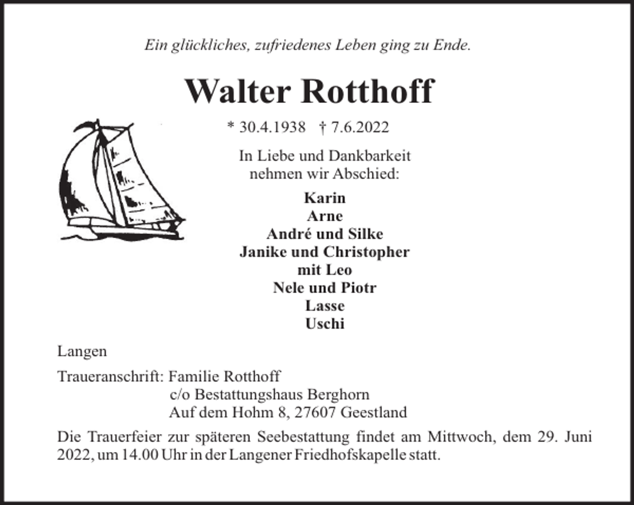 <p>Ein glückliches, zufriedenes Leben ging zu Ende.</p><p>Walter Rotthoff<br />* 30.4.1938 † 7.6.2022<br />In Liebe und Dankbarkeit<br />nehmen wir Abschied:<br />Karin<br />Arne<br />André und Silke<br />Janike und Christopher<br />mit Leo<br />Nele und Piotr<br />Lasse<br />Uschi<br />Langen<br />Traueranschrift: Familie Rotthoff<br />c/o Bestattungshaus Berghorn<br />Auf dem Hohm 8, 27607 Geestland<br />Die Trauerfeier zur späteren Seebestattung findet am Mittwoch, dem 29. Juni<br />2022, um 14.00 Uhr in der Langener Friedhofskapelle statt.</p>