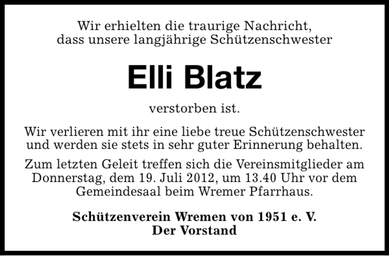 <p>Wir erhielten die traurige Nachricht,<br />dass unsere langjährige Schützenschwester</p><p>Elli Blatz<br />verstorben ist.</p><p>Wir verlieren mit ihr eine liebe treue Schützenschwester<br />und werden sie stets in sehr guter Erinnerung behalten.<br />Zum letzten Geleit treffen sich die Vereinsmitglieder am<br />Donnerstag, dem 19. Juli 2012, um 13.40 Uhr vor dem<br />Gemeindesaal beim Wremer Pfarrhaus.<br />Schützenverein Wremen von 1951 e. V.<br />Der Vorstand</p>