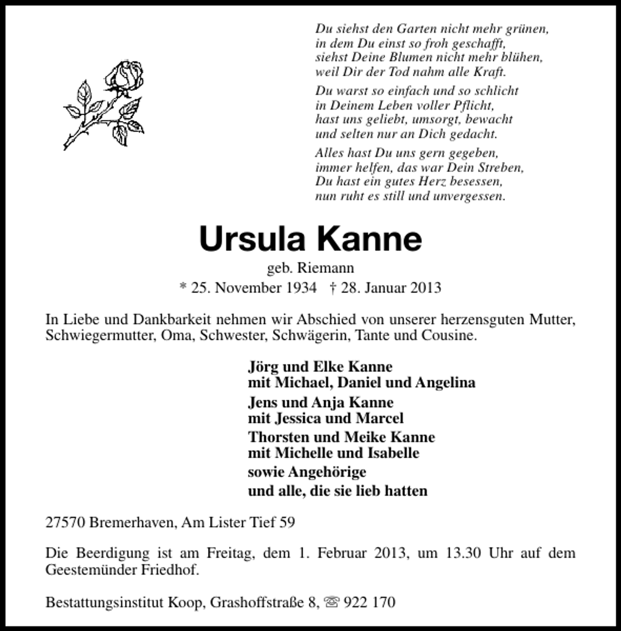 <p>Du siehst den Garten nicht mehr grünen,<br />in dem Du einst so froh geschafft,<br />siehst Deine Blumen nicht mehr blühen,<br />weil Dir der Tod nahm alle Kraft.<br />Du warst so einfach und so schlicht<br />in Deinem Leben voller Pflicht,<br />hast uns geliebt, umsorgt, bewacht<br />und selten nur an Dich gedacht.<br />Alles hast Du uns gern gegeben,<br />immer helfen, das war Dein Streben,<br />Du hast ein gutes Herz besessen,<br />nun ruht es still und unvergessen.</p><p>Ursula Kanne</p><p>geb. Riemann<br />* 25. November 1934 † 28. Januar 2013<br />In Liebe und Dankbarkeit nehmen wir Abschied von unserer herzensguten Mutter,<br />Schwiegermutter, Oma, Schwester, Schwägerin, Tante und Cousine.<br />Jörg und Elke Kanne<br />mit Michael, Daniel und Angelina<br />Jens und Anja Kanne<br />mit Jessica und Marcel<br />Thorsten und Meike Kanne<br />mit Michelle und Isabelle<br />sowie Angehörige<br />und alle, die sie lieb hatten<br />27570 Bremerhaven, Am Lister Tief 59<br />Die Beerdigung ist am Freitag, dem 1. Februar 2013, um 13.30 Uhr auf dem<br />Geestemünder Friedhof.<br />Bestattungsinstitut Koop, Grashoffstraße 8, s 922 170</p>