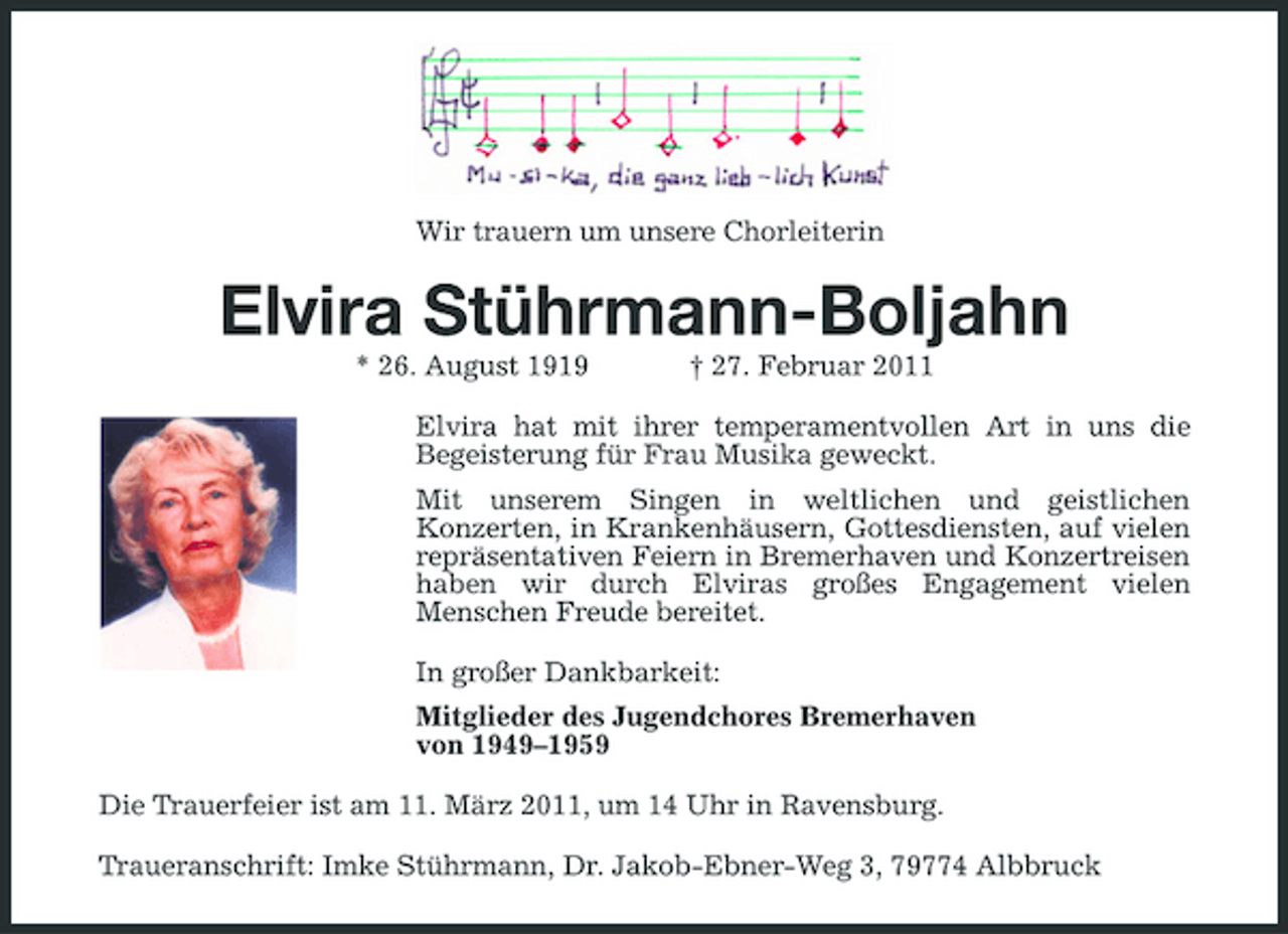 <p>Wir trauern um unsere Chorleiterin</p><p>Elvira Stührmann-Boljahn<br />* 26. August 1919 † 27. Februar 2011 Elvira hat mit ihrer temperamentvollen Art in uns die Begeisterung für Frau Musika geweckt. Mit unserem Singen in weltlichen und geistlichen Konzerten, in Krankenhäusern, Gottesdiensten, auf vielen repräsentativen Feiern in Bremerhaven und Konzertreisen haben wir durch Elviras großes Engagement vielen Menschen Freude bereitet. In großer Dankbarkeit: Mitglieder des Jugendchores Bremerhaven von 1949–1959 Die Trauerfeier ist am 11. März 2011, um 14 Uhr in Ravensburg. Traueranschrift: Imke Stührmann, Dr. Jakob-Ebner-Weg 3, 79774 Albbruck</p>