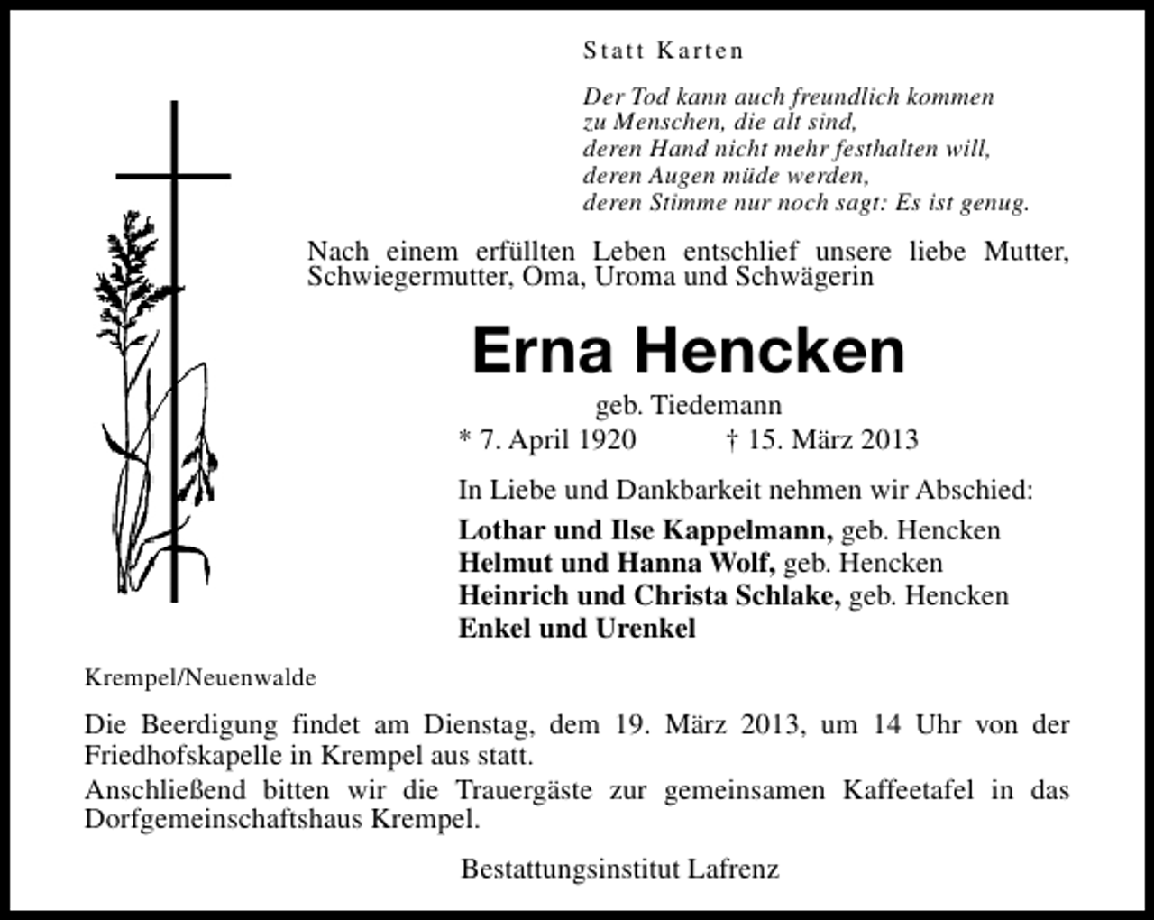 <p>Statt Karten<br />Der Tod kann auch freundlich kommen<br />zu Menschen, die alt sind,<br />deren Hand nicht mehr festhalten will,<br />deren Augen müde werden,<br />deren Stimme nur noch sagt: Es ist genug.</p><p>Nach einem erfüllten Leben entschlief unsere liebe Mutter,<br />Schwiegermutter, Oma, Uroma und Schwägerin</p><p>Erna Hencken</p><p>geb. Tiedemann<br />* 7. April 1920<br />† 15. März 2013<br />In Liebe und Dankbarkeit nehmen wir Abschied:<br />Lothar und Ilse Kappelmann, geb. Hencken<br />Helmut und Hanna Wolf, geb. Hencken<br />Heinrich und Christa Schlake, geb. Hencken<br />Enkel und Urenkel<br />Krempel/Neuenwalde</p><p>Die Beerdigung findet am Dienstag, dem 19. März 2013, um 14 Uhr von der<br />Friedhofskapelle in Krempel aus statt.<br />Anschließend bitten wir die Trauergäste zur gemeinsamen Kaffeetafel in das<br />Dorfgemeinschaftshaus Krempel.<br />Bestattungsinstitut Lafrenz</p>