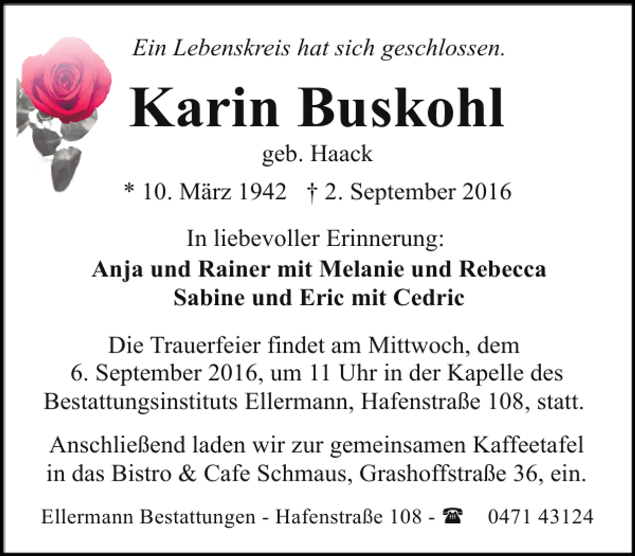 <p>Ein Lebenskreis hat sich geschlossen.</p><p>Karin Buskohl<br />geb. Haack</p><p>* 10. März 1942 † 2. September 2016<br />In liebevoller Erinnerung:<br />Anja und Rainer mit Melanie und Rebecca<br />Sabine und Eric mit Cedric<br />Die Trauerfeier findet am Mittwoch, dem<br />6. September 2016, um 11 Uhr in der Kapelle des<br />Bestattungsinstituts Ellermann, Hafenstraße 108, statt.<br />Anschließend laden wir zur gemeinsamen Kaffeetafel<br />in das Bistro &amp; Cafe Schmaus, Grashoffstraße 36, ein.<br />Ellermann Bestattungen - Hafenstraße 108 - (</p><p>0471 43124</p>