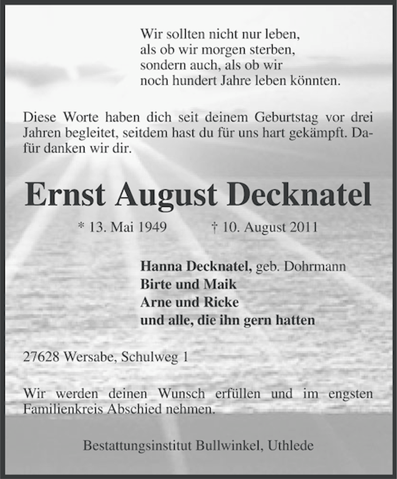 <p>Wir sollten nicht nur leben,<br />als ob wir morgen sterben,<br />sondern auch, als ob wir<br />noch hundert Jahre leben könnten.<br />Diese Worte haben dich seit deinem Geburtstag vor drei<br />Jahren begleitet, seitdem hast du für uns hart gekämpft. Dafür danken wir dir.</p><p>Ernst August Decknatel<br />* 13. Mai 1949</p><p>† 10. August 2011</p><p>Hanna Decknatel, geb. Dohrmann<br />Birte und Maik<br />Arne und Ricke<br />und alle, die ihn gern hatten<br />27628 Wersabe, Schulweg 1<br />Wir werden deinen Wunsch erfüllen und im engsten<br />Familienkreis Abschied nehmen.<br />Bestattungsinstitut Bullwinkel, Uthlede</p>