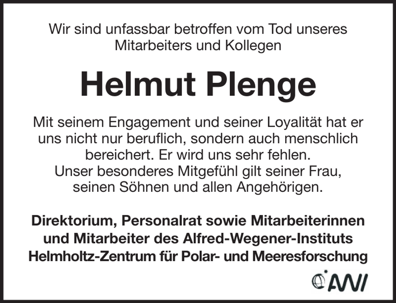 <p>Wir sind unfassbar betroffen vom Tod unseres<br />Mitarbeiters und Kollegen</p><p>Helmut Plenge<br />Mit seinem Engagement und seiner Loyalität hat er<br />uns nicht nur beruflich, sondern auch menschlich<br />bereichert. Er wird uns sehr fehlen.<br />Unser besonderes Mitgefühl gilt seiner Frau,<br />seinen Söhnen und allen Angehörigen.<br />Direktorium, Personalrat sowie Mitarbeiterinnen<br />und Mitarbeiter des Alfred-Wegener-Instituts<br />Helmholtz-Zentrum für Polar- und Meeresforschung</p>