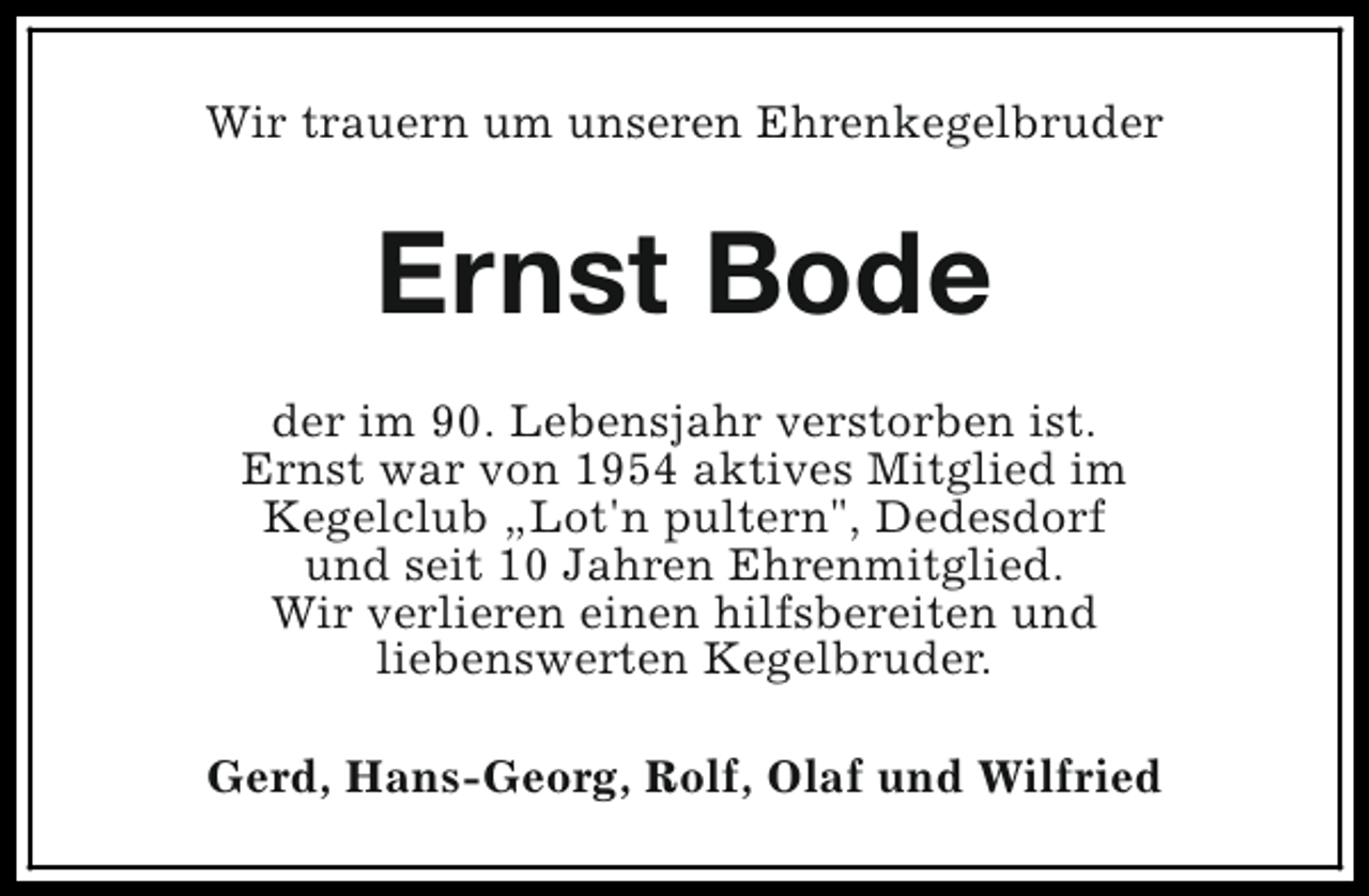 <p>Wir trauern um unseren Ehrenkegelbruder</p><p>Ernst Bode<br />der im 90. Lebensjahr verstorben ist.<br />Ernst war von 1954 aktives Mitglied im<br />Kegelclub „Lot'n pultern", Dedesdorf<br />und seit 10 Jahren Ehrenmitglied.<br />Wir verlieren einen hilfsbereiten und<br />liebenswerten Kegelbruder.<br />Gerd, Hans-Georg, Rolf, Olaf und Wilfried</p>