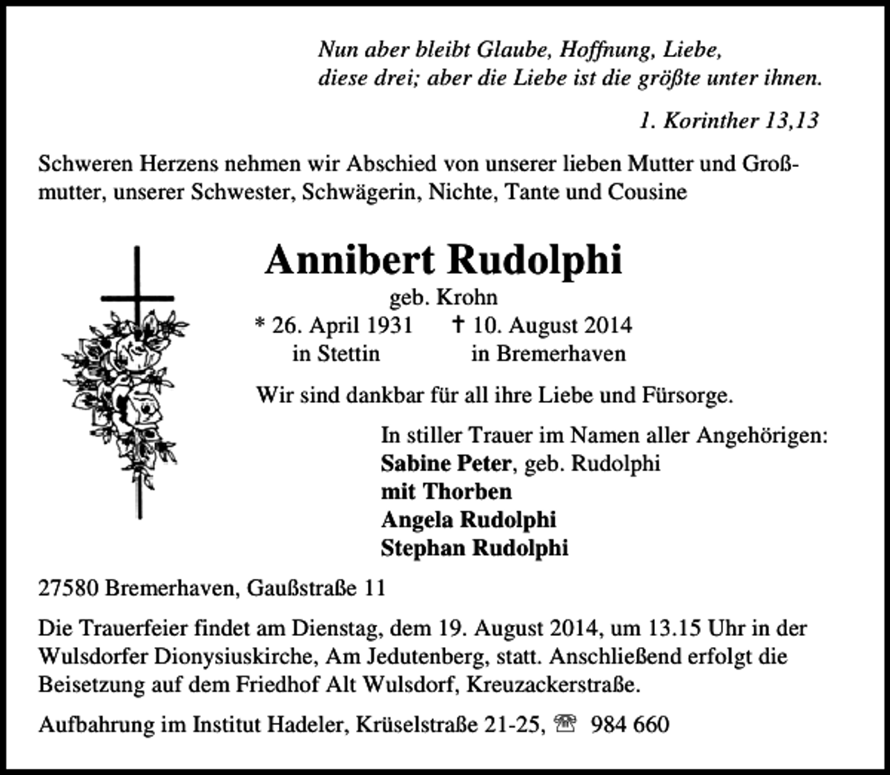 <p>Nun aber bleibt Glaube, Hoffnung, Liebe,<br />diese drei; aber die Liebe ist die größte unter ihnen.<br />1. Korinther 13,13<br />Schweren Herzens nehmen wir Abschied von unserer lieben Mutter und Großmutter, unserer Schwester, Schwägerin, Nichte, Tante und Cousine</p><p>Annibert Rudolphi</p><p>geb. Krohn<br />* 26. April 1930. August 2014<br />in Stettin<br />in Bremerhaven<br />Wir sind dankbar für all ihre Liebe und Fürsorge.<br />In stiller Trauer im Namen aller Angehörigen:<br />Sabine Peter, geb. Rudolphi<br />mit Thorben<br />Angela Rudolphi<br />Stephan Rudolphi<br />27580 Bremerhaven, Gaußstraße 11<br />Die Trauerfeier findet am Dienstag, dem 19. August 2014, um 13.15 Uhr in der<br />Wulsdorfer Dionysiuskirche, Am Jedutenberg, statt. Anschließend erfolgt die<br />Beisetzung auf dem Friedhof Alt Wulsdorf, Kreuzackerstraße.<br />Aufbahrung im Institut Hadeler, Krüselstraße 21-25, ℡ 984 660</p>