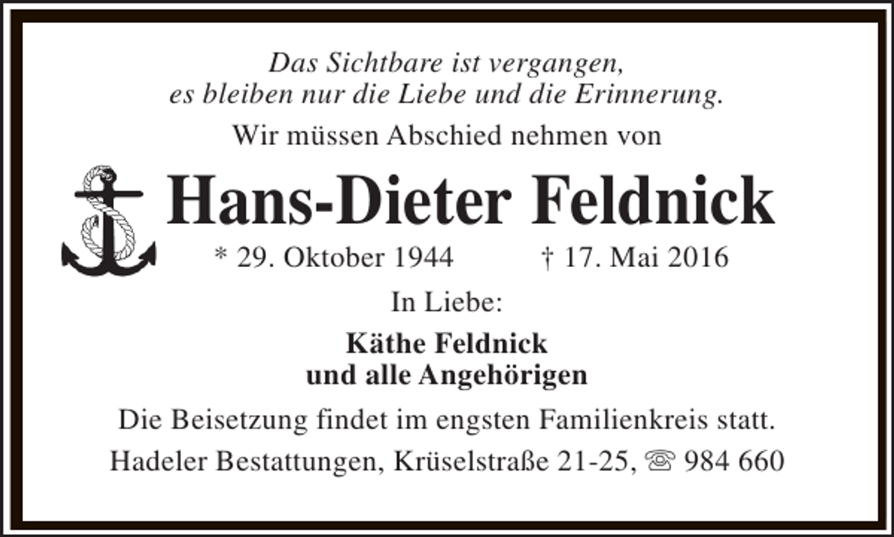 <p>Das Sichtbare ist vergangen,<br />es bleiben nur die Liebe und die Erinnerung.<br />Wir müssen Abschied nehmen von</p><p>Hans-Dieter Feldnick</p><p>* 29. Oktober 1944<br />† 17. Mai 2016<br />In Liebe:<br />Käthe Feldnick<br />und alle Angehörigen<br />Die Beisetzung findet im engsten Familienkreis statt.<br />Hadeler Bestattungen, Krüselstraße 21-25, s 984 660</p>