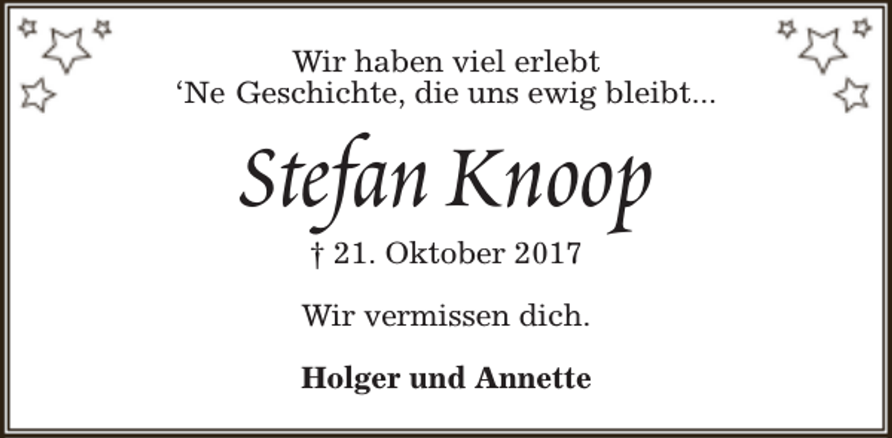 <p>Wir haben viel erlebt<br />‘Ne Geschichte, die uns ewig bleibt...</p><p>Stefan Knoop<br />† 21. Oktober 2017</p><p>Wir vermissen dich.<br />Holger und Annette</p>