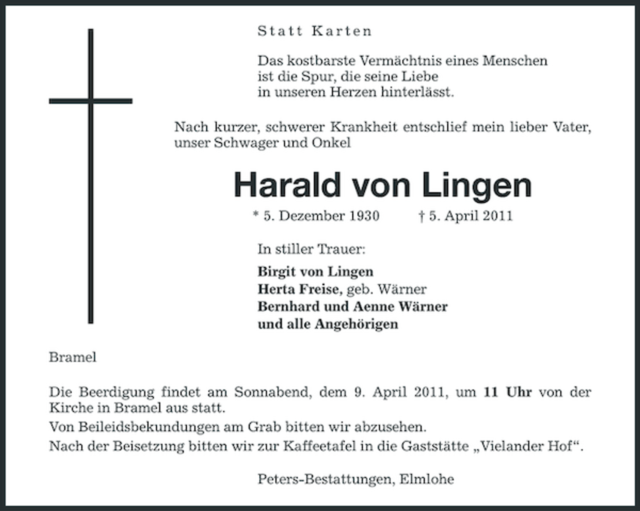 <p>Statt Karten</p><p>Das kostbarste Vermächtnis eines Menschen<br />ist die Spur, die seine Liebe<br />in unseren Herzen hinterlässt.<br />Nach kurzer, schwerer Krankheit entschlief mein lieber Vater, unser Schwager und Onkel<br />Harald von Lingen<br />* 5. Dezember 1930 † 5. April 2011<br />In stiller Trauer:<br />Birgit von Lingen<br />Herta Freise, geb. Wärner<br />Bernhard und Aenne Wärner<br />und alle Angehörigen<br />Bramel<br />Die Beerdigung findet am Sonnabend, dem 9. April 2011, um 11 Uhr von der<br />Kirche in Bramel aus statt.<br />Von Beileidsbekundungen am Grab bitten wir abzusehen.<br />Nach der Beisetzung bitten wir zur Kaffeetafel in die Gaststätte „Vielander Hof“.<br />Peters-Bestattungen, Elmlohe</p>