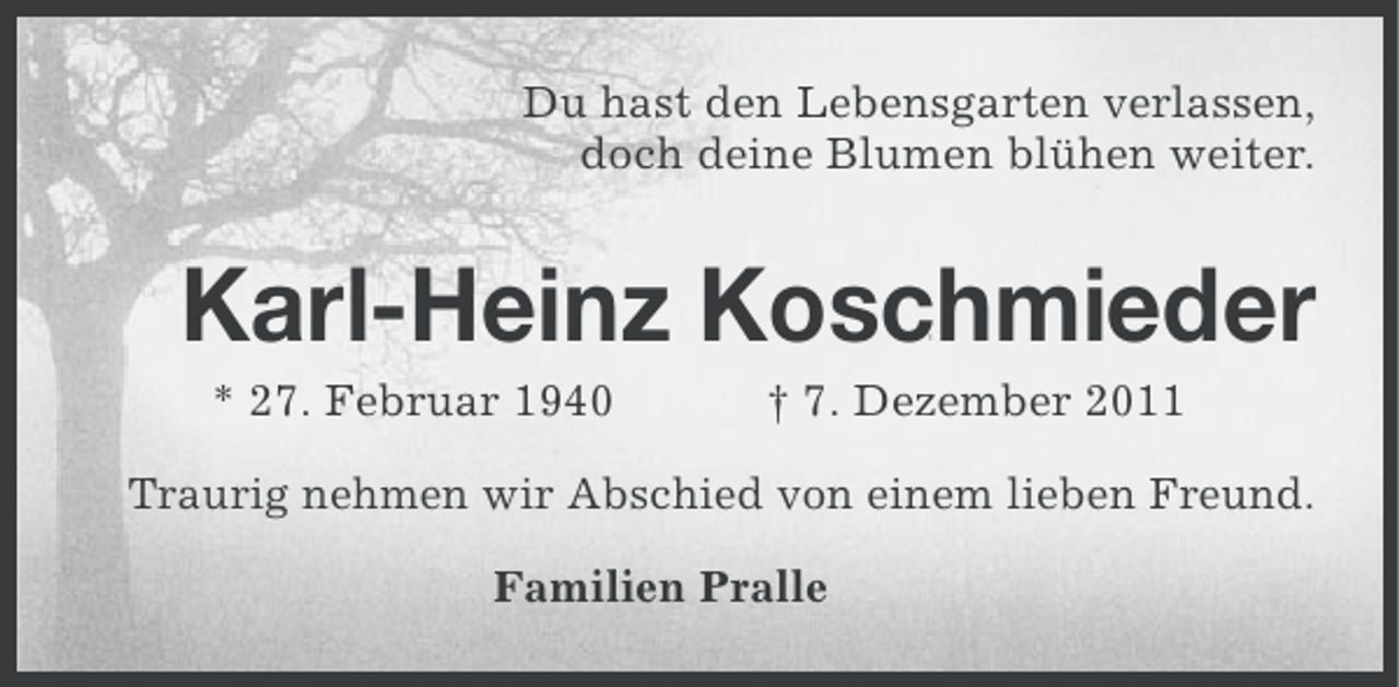 <p>Du hast den Lebensgarten verlassen,<br />doch deine Blumen blühen weiter.</p><p>Karl-Heinz Koschmieder<br />* 27. Februar 1940</p><p>† 7. Dezember 2011</p><p>Traurig nehmen wir Abschied von einem lieben Freund.<br />Familien Pralle</p>