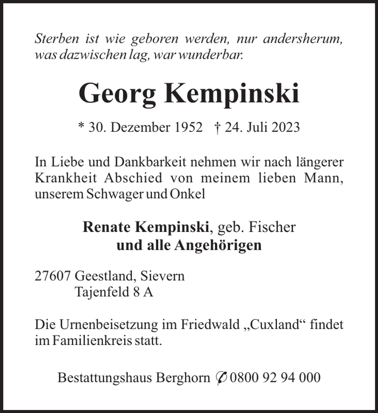 <p>Sterben ist wie geboren werden, nur andersherum,<br />was dazwischen lag, war wunderbar.</p><p>Georg Kempinski<br />* 30. Dezember 1952 † 24. Juli 2023<br />In Liebe und Dankbarkeit nehmen wir nach längerer<br />Krankheit Abschied von meinem lieben Mann,<br />unserem Schwager und Onkel</p><p>Renate Kempinski, geb. Fischer<br />und alle Angehörigen<br />27607 Geestland, Sievern<br />Tajenfeld 8 A<br />Die Urnenbeisetzung im Friedwald „Cuxland“ findet<br />im Familienkreis statt.<br />Bestattungshaus Berghorn * 0800 92 94 000</p>