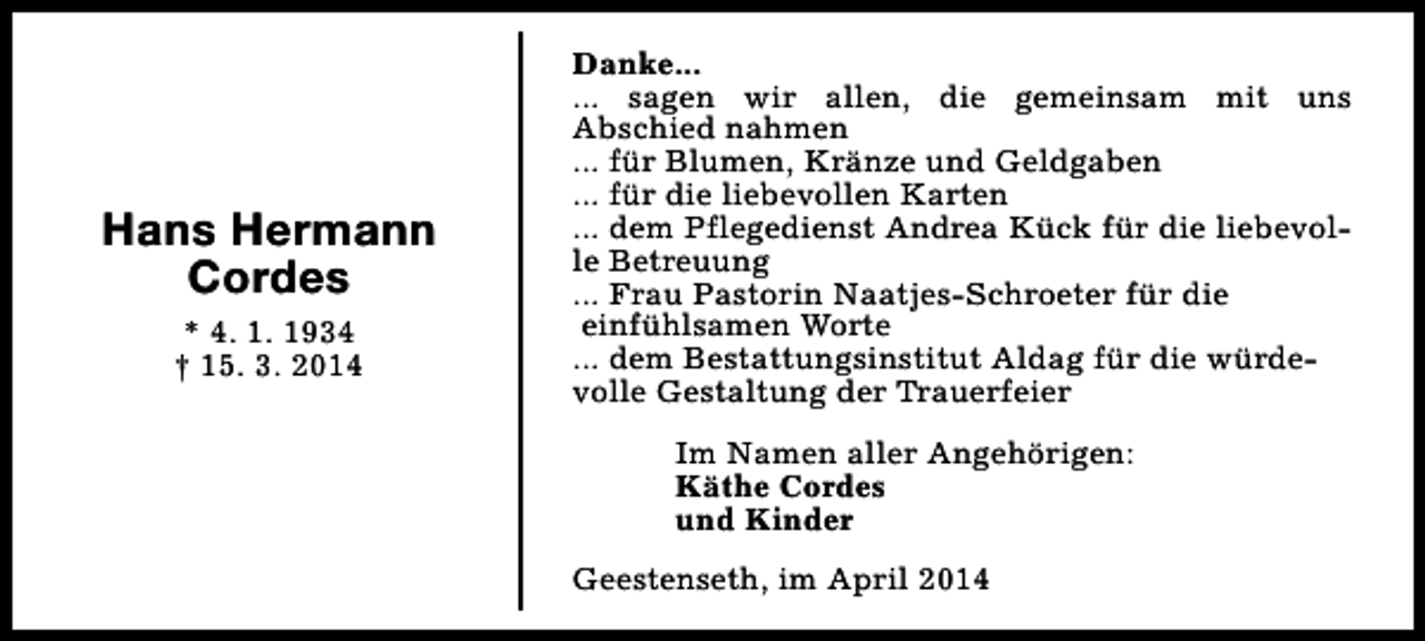 <p>Hans Hermann<br />Cordes<br />* 4. 1. 1934<br />† 15. 3. 2014</p><p>Danke...<br />... sagen wir allen, die gemeinsam mit uns<br />Abschied nahmen<br />... für Blumen, Kränze und Geldgaben<br />... für die liebevollen Karten<br />... dem Pflegedienst Andrea Kück für die liebevolle Betreuung<br />... Frau Pastorin Naatjes-Schroeter für die<br />einfühlsamen Worte<br />... dem Bestattungsinstitut Aldag für die würdevolle Gestaltung der Trauerfeier<br />Im Namen aller Angehörigen:<br />Käthe Cordes<br />und Kinder<br />Geestenseth, im April 2014</p>