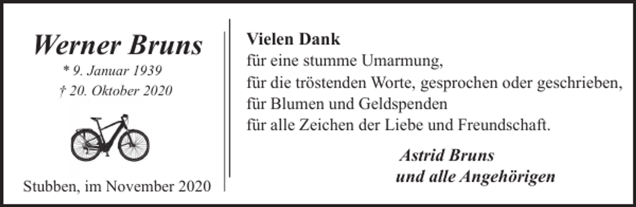 <p>Werner Bruns<br />* 9. Januar 1939<br />† 20. Oktober 2020</p><p>Stubben, im November 2020</p><p>Vielen Dank<br />für eine stumme Umarmung,<br />für die tröstenden Worte, gesprochen oder geschrieben,<br />für Blumen und Geldspenden<br />für alle Zeichen der Liebe und Freundschaft.<br />Astrid Bruns<br />und alle Angehörigen</p>