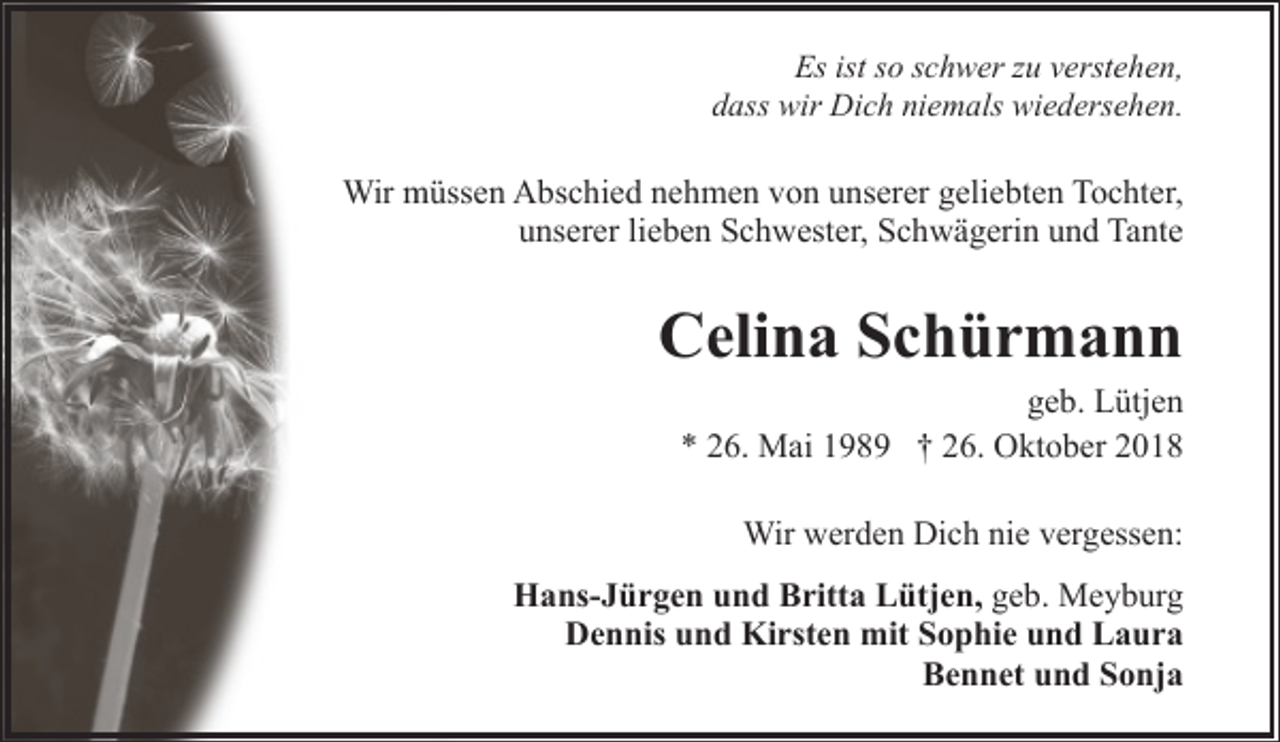 <p>Es ist so schwer zu verstehen,<br />dass wir Dich niemals wiedersehen.</p>
<p>Wir müssen Abschied nehmen von unserer geliebten Tochter,<br />unserer lieben Schwester, Schwägerin und Tante</p>
<p>Celina Schürmann</p>
<p>geb. Lütjen<br />* 26. Mai 1989 † 26. Oktober 2018<br />Wir werden Dich nie vergessen:</p>
<p>Hans-Jürgen und Britta Lütjen, geb. Meyburg<br />Dennis und Kirsten mit Sophie und Laura<br />Bennet und Sonja</p>