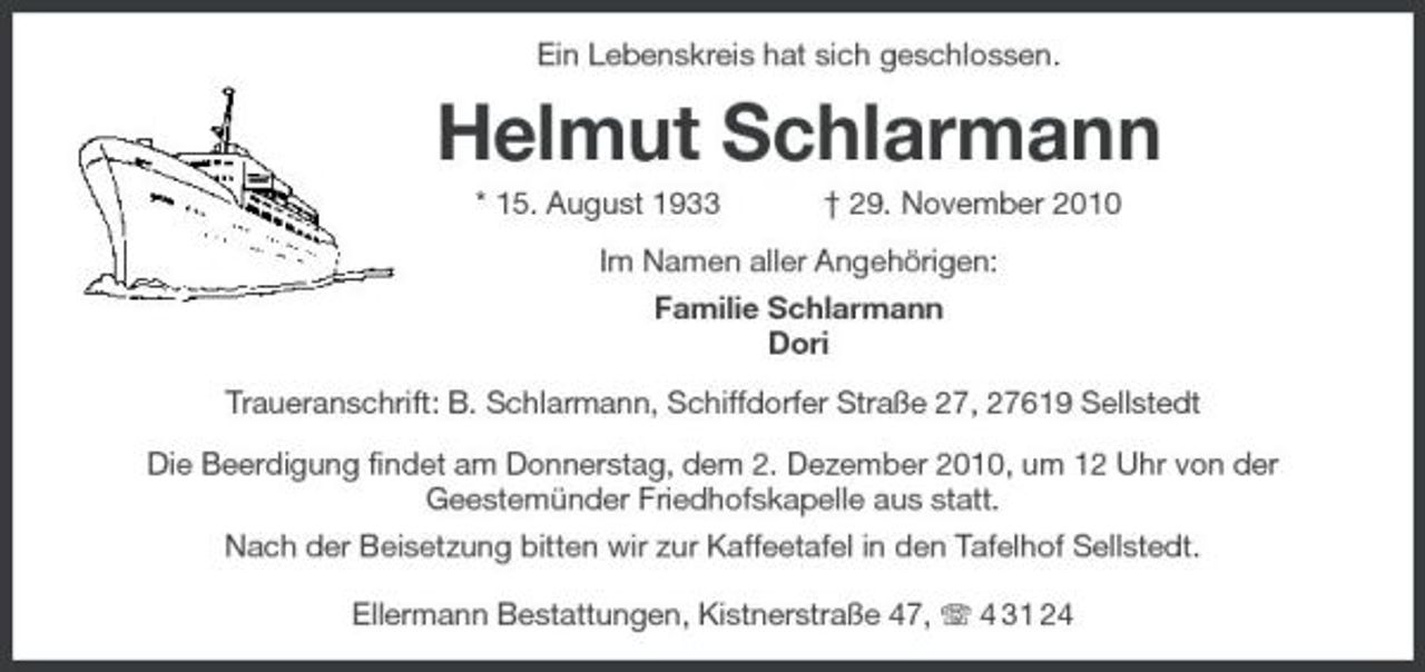 <p>Ein Lebenskreis hat sich geschlossen.<br />Helmut Schlarmann<br />* 15. August 1933 † 29. November 2010<br />Im Namen aller Angehörigen:<br />Familie Schlarmann<br />Dori<br />Traueranschrift: B. Schlarmann, Schiffdorfer Straße 27, 27619 Sellstedt<br />Die Beerdigung findet am Donnerstag, dem 2. Dezember 2010, um 12 Uhr von der<br />Geestemünder Friedhofskapelle aus statt.<br />Nach der Beisetzung bitten wir zur Kaffeetafel in den Tafelhof Sellstedt.</p><p>Ellermann Bestattungen, Kistnerstraße 47, T 4 31 24</p>