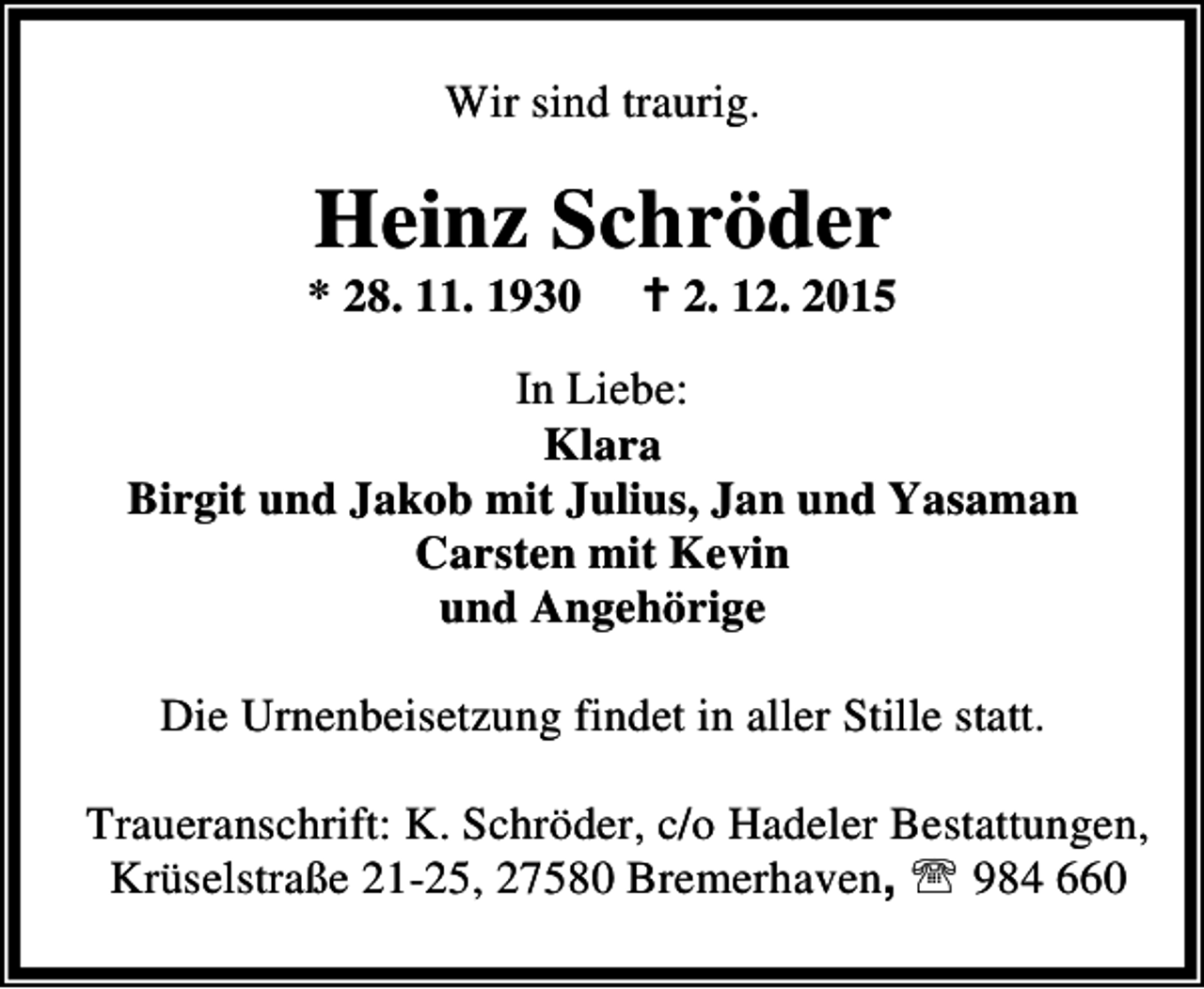 <p>Wir sind traurig.</p><p>Heinz Schröder</p><p>* 28. 11. 1930</p><p>B 2. 12. 2015</p><p>In Liebe:<br />Klara<br />Birgit und Jakob mit Julius, Jan und Yasaman<br />Carsten mit Kevin<br />und Angehörige<br />Die Urnenbeisetzung findet in aller Stille statt.<br />Traueranschrift: K. Schröder, c/o Hadeler Bestattungen,<br />Krüselstraße 21-25, 27580 Bremerhaven, ℡ 984 660</p>