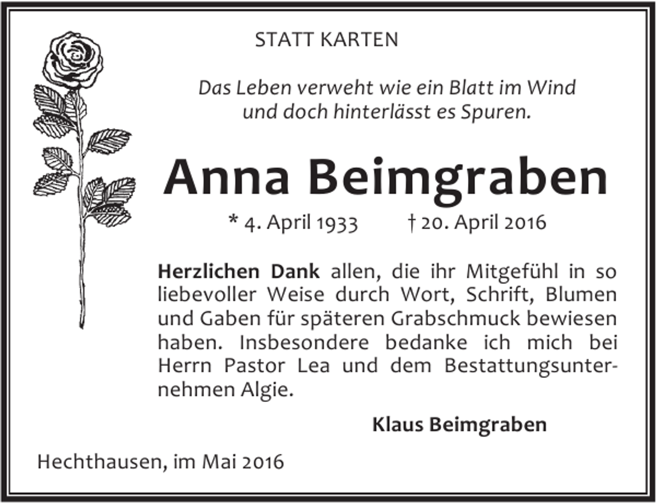 <p>STATT KARTEN<br />Das Leben verweht wie ein Blatt im Wind<br />und doch hinterlässt es Spuren.</p><p>Anna Beimgraben<br />* 4. April 1933</p><p>† 20. April 2016</p><p>Herzlichen Dank allen, die ihr Mitgefühl in so<br />liebevoller Weise durch Wort, Schrift, Blumen<br />und Gaben für späteren Grabschmuck bewiesen<br />haben. Insbesondere bedanke ich mich bei<br />Herrn Pastor Lea und dem Bestattungsunternehmen Algie.<br />Klaus Beimgraben<br />Hechthausen, im Mai 2016</p>