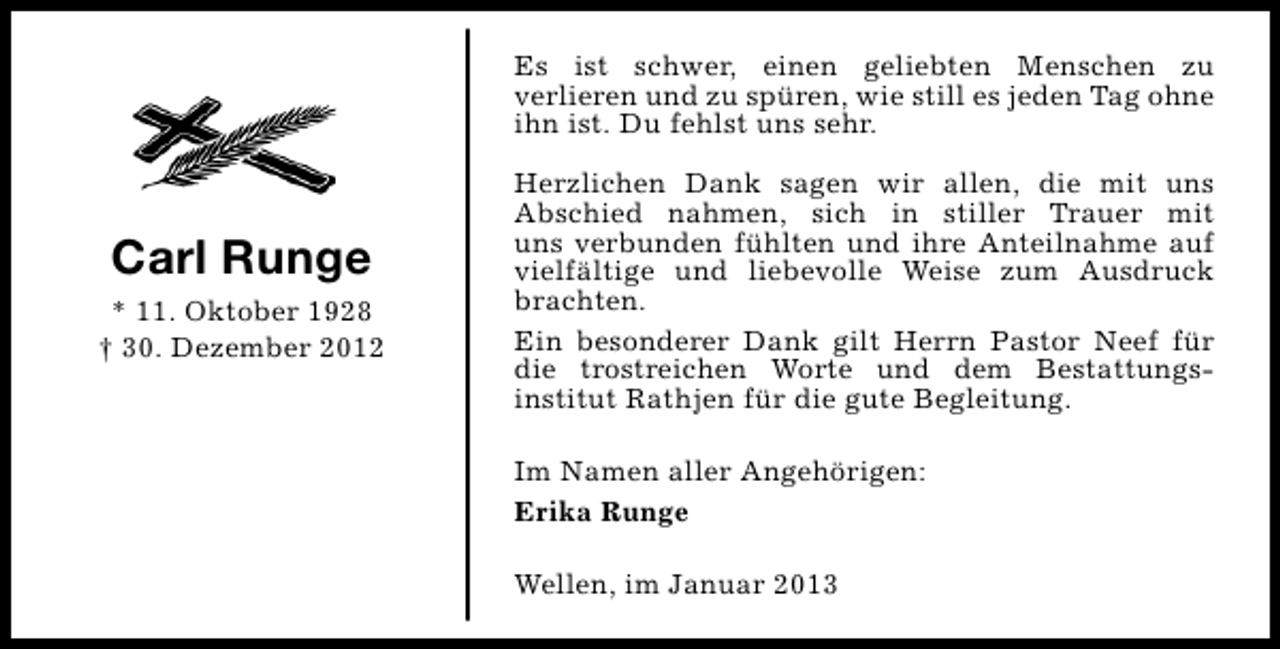 <p>Es ist schwer, einen geliebten Menschen zu<br />verlieren und zu spüren, wie still es jeden Tag ohne<br />ihn ist. Du fehlst uns sehr.</p><p>Carl Runge<br />* 11. Oktober 1928<br />† 30. Dezember 2012</p><p>Herzlichen Dank sagen wir allen, die mit uns<br />Abschied nahmen, sich in stiller Trauer mit<br />uns verbunden fühlten und ihre Anteilnahme auf<br />vielfältige und liebevolle Weise zum Ausdruck<br />brachten.<br />Ein besonderer Dank gilt Herrn Pastor Neef für<br />die trostreichen Worte und dem Bestattungsinstitut Rathjen für die gute Begleitung.<br />Im Namen aller Angehörigen:<br />Erika Runge<br />Wellen, im Januar 2013</p>