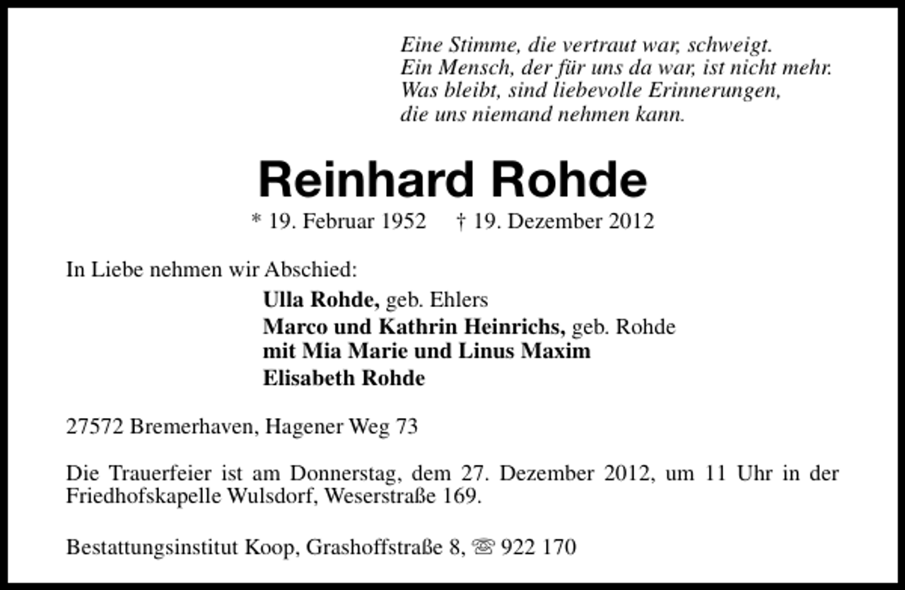 <p>Eine Stimme, die vertraut war, schweigt.<br />Ein Mensch, der für uns da war, ist nicht mehr.<br />Was bleibt, sind liebevolle Erinnerungen,<br />die uns niemand nehmen kann.</p><p>Reinhard Rohde</p><p>* 19. Februar 1952</p><p>† 19. Dezember 2012</p><p>In Liebe nehmen wir Abschied:<br />Ulla Rohde, geb. Ehlers<br />Marco und Kathrin Heinrichs, geb. Rohde<br />mit Mia Marie und Linus Maxim<br />Elisabeth Rohde<br />27572 Bremerhaven, Hagener Weg 73<br />Die Trauerfeier ist am Donnerstag, dem 27. Dezember 2012, um 11 Uhr in der<br />Friedhofskapelle Wulsdorf, Weserstraße 169.<br />Bestattungsinstitut Koop, Grashoffstraße 8, s 922 170</p>