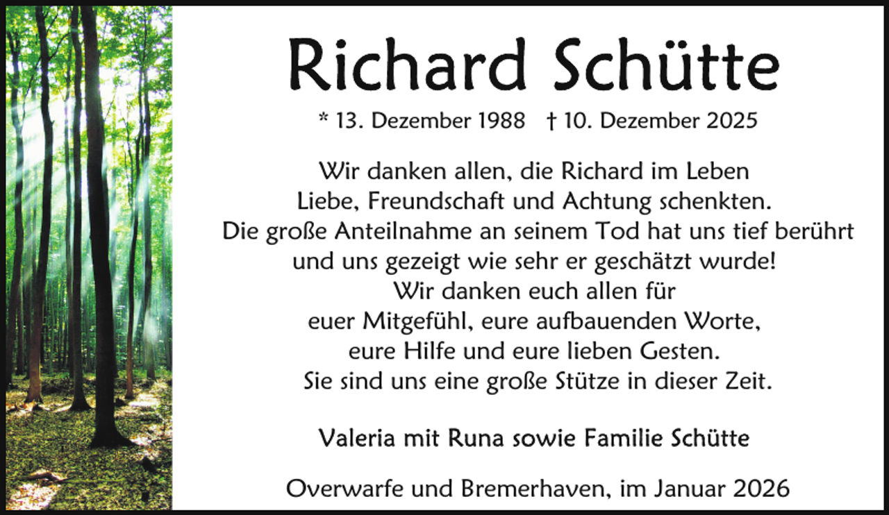 <p>* 13. Dezember 1988 † 10. Dezember 2025</p>
<p>Wir danken allen, die Richard im Leben<br />Liebe, Freundschaft und Achtung schenkten.<br />Die große Anteilnahme an seinem Tod hat uns tief berührt<br />und uns gezeigt wie sehr er geschätzt wurde!<br />Wir danken euch allen für<br />euer Mitgefühl, eure aufbauenden Worte,<br />eure Hilfe und eure lieben Gesten.<br />Sie sind uns eine große Stütze in dieser Zeit.</p>
<p>Overwarfe und Bremerhaven, im Januar 2026</p>