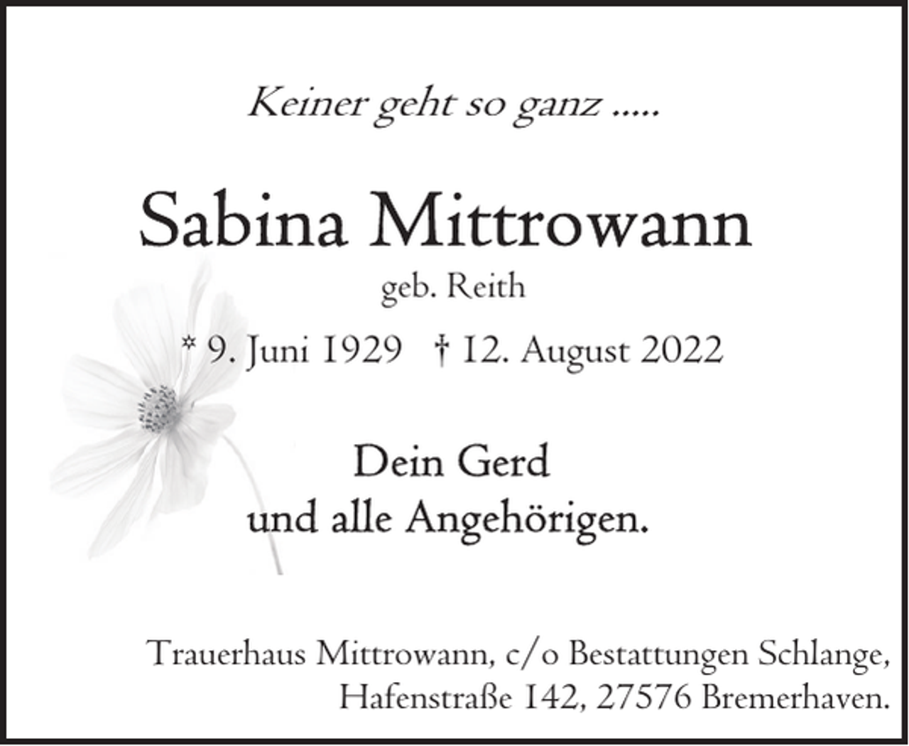 <p>Keiner geht so ganz .....</p><p>geb. Reith</p><p>* 9. Juni 1929 † 12. August 2022</p><p>Trauerhaus Mittrowann, c/o Bestattungen Schlange,<br />Hafenstraße 142, 27576 Bremerhaven.</p>