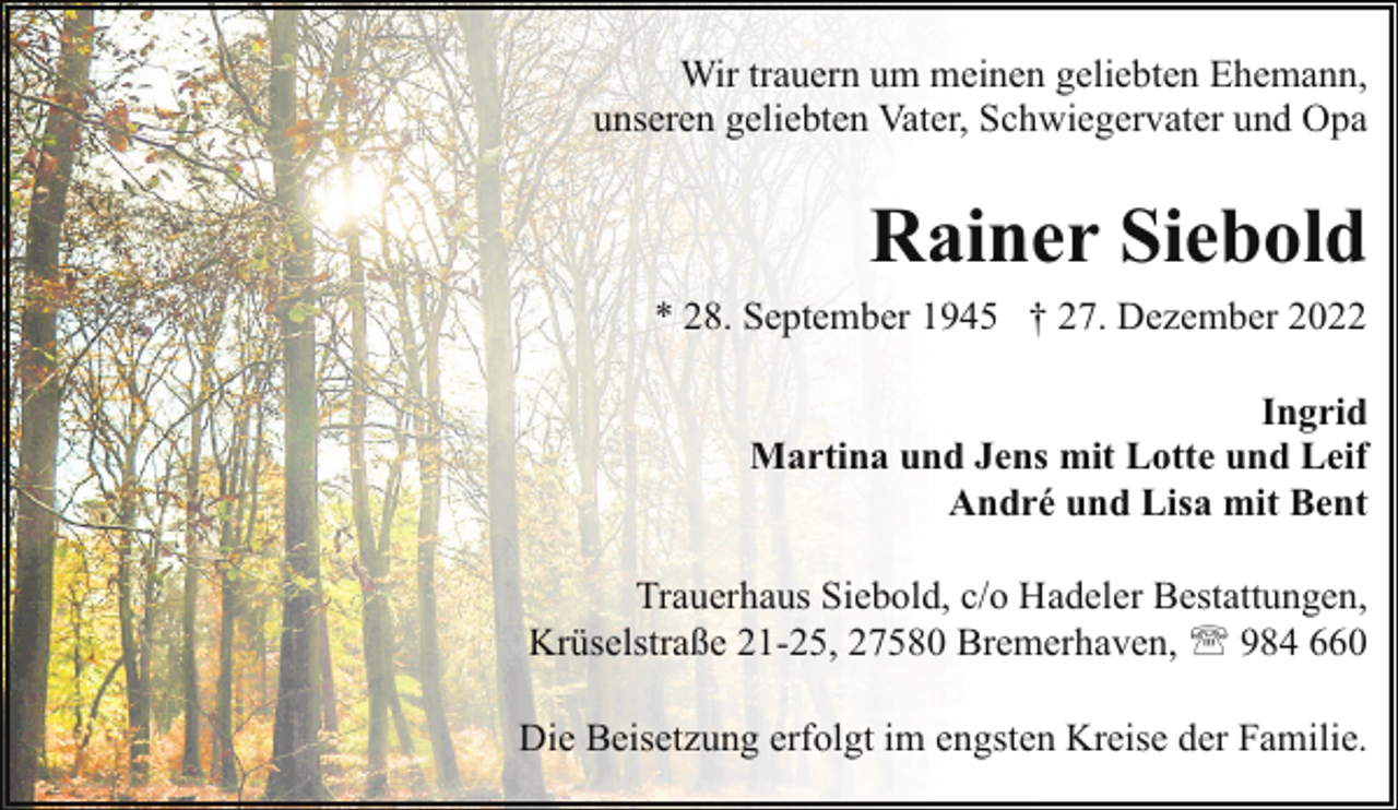 <p>Wir trauern um meinen geliebten Ehemann,<br />unseren geliebten Vater, Schwiegervater und Opa</p><p>Rainer Siebold<br />* 28. September 1945 † 27. Dezember 2022<br />Ingrid<br />Martina und Jens mit Lotte und Leif<br />André und Lisa mit Bent<br />Trauerhaus Siebold, c/o Hadeler Bestattungen,<br />Krüselstraße 21-25, 27580 Bremerhaven, ' 984 660<br />Die Beisetzung erfolgt im engsten Kreise der Familie.</p>