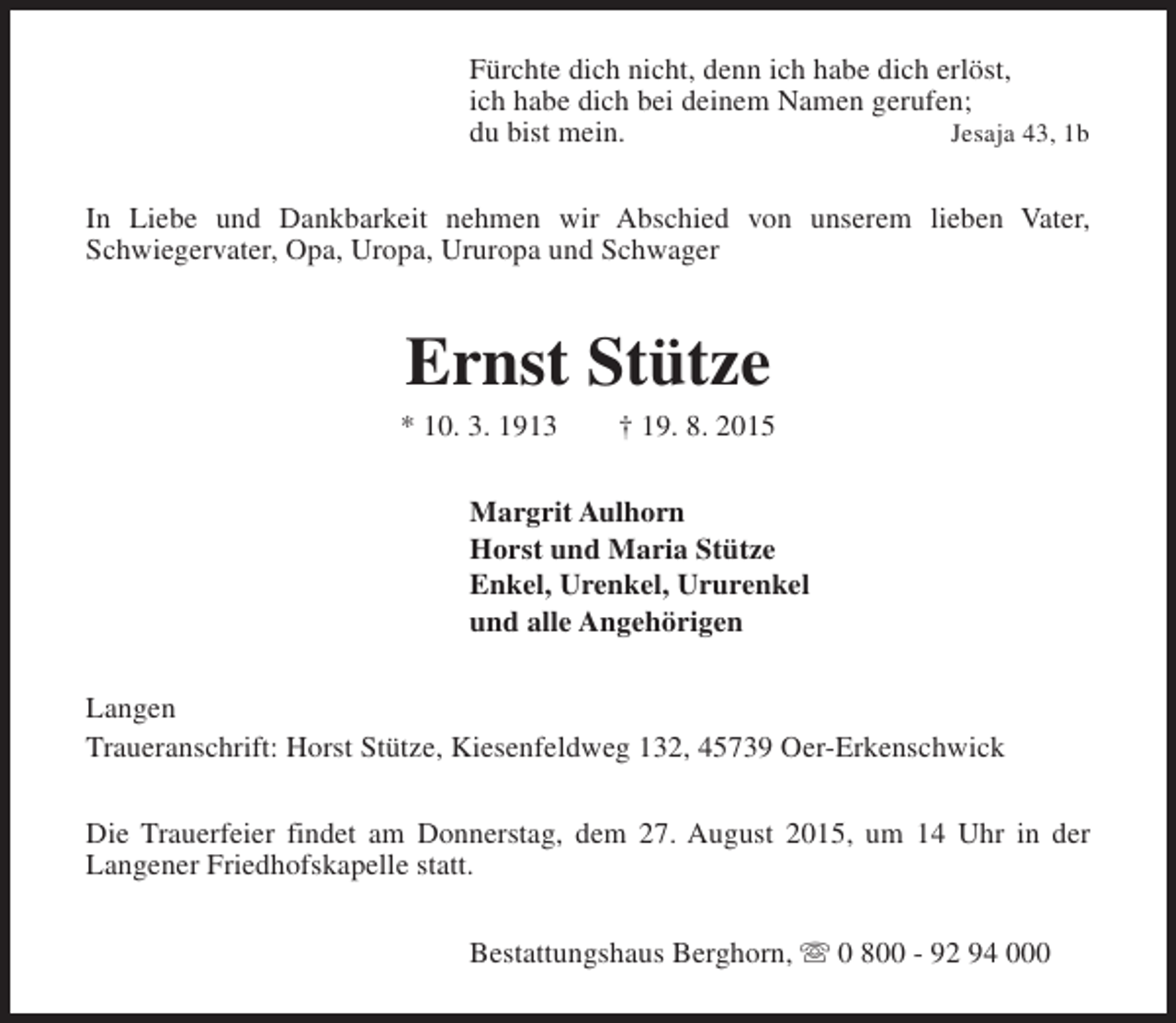 <p>Fürchte dich nicht, denn ich habe dich erlöst,<br />ich habe dich bei deinem Namen gerufen;<br />du bist mein.<br />Jesaja 43, 1b<br />In Liebe und Dankbarkeit nehmen wir Abschied von unserem lieben Vater,<br />Schwiegervater, Opa, Uropa, Ururopa und Schwager</p><p>Ernst Stütze</p><p>* 10. 3. 1913</p><p>† 19. 8. 2015</p><p>Margrit Aulhorn<br />Horst und Maria Stütze<br />Enkel, Urenkel, Ururenkel<br />und alle Angehörigen<br />Langen<br />Traueranschrift: Horst Stütze, Kiesenfeldweg 132, 45739 Oer-Erkenschwick<br />Die Trauerfeier findet am Donnerstag, dem 27. August 2015, um 14 Uhr in der<br />Langener Friedhofskapelle statt.<br />Bestattungshaus Berghorn, s 0 800 - 92 94 000</p>